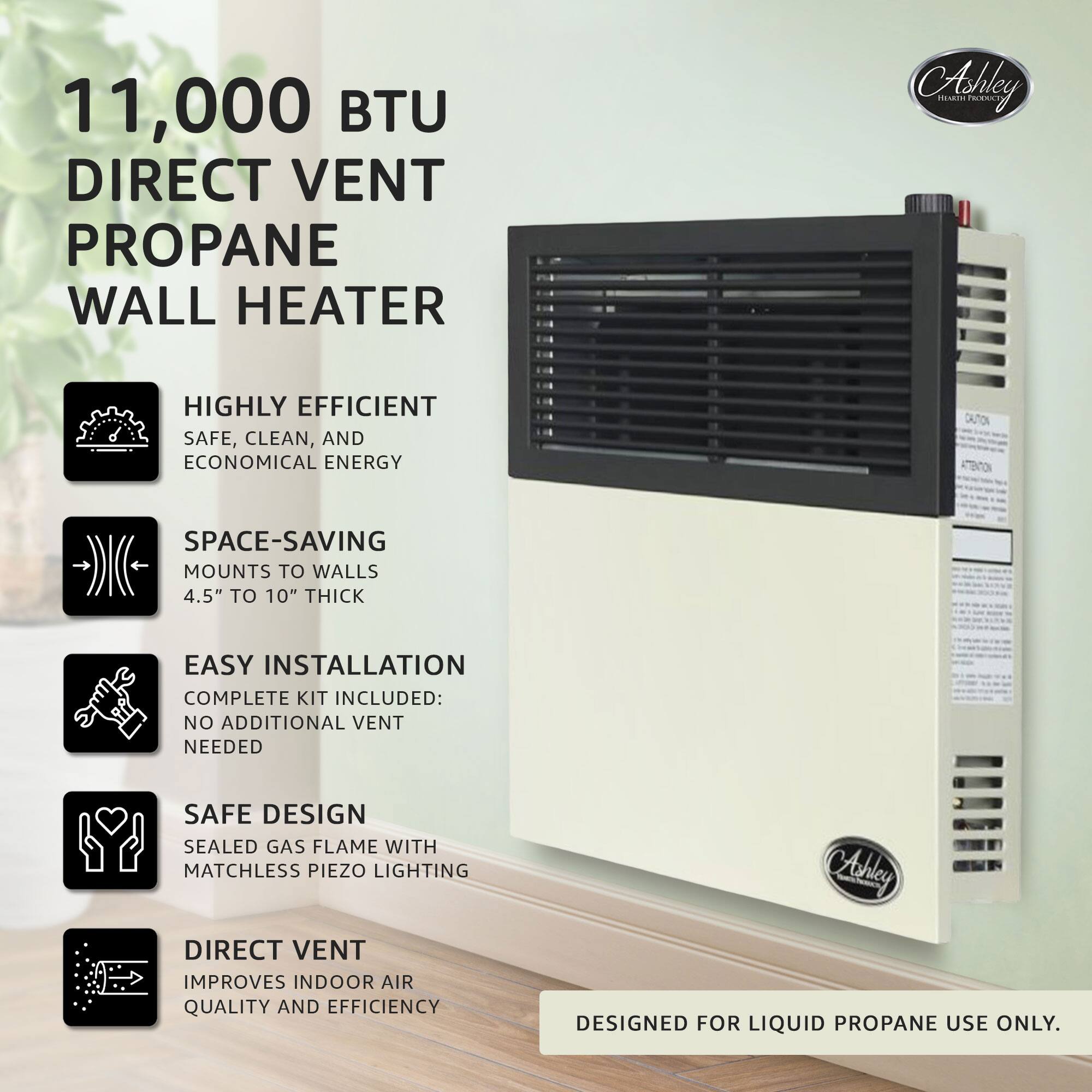 11,000 BTU DIRECT VENT PROPANE WALL HEATER

- HIGHLY EFFICIENT
  - SAFE, CLEAN, AND ECONOMICAL ENERGY

- SPACE-SAVING
  - MOUNTS TO WALLS 4.5" TO 10" THICK

- EASY INSTALLATION
  - COMPLETE KIT INCLUDED: NO ADDITIONAL VENT NEEDED

- SAFE DESIGN
  - SEALED GAS FLAME WITH MATCHLESS PIEZO LIGHTING

- DIRECT VENT
  - IMPROVES INDOOR AIR QUALITY AND EFFICIENCY

DESIGNED FOR LIQUID PROPANE USE ONLY.