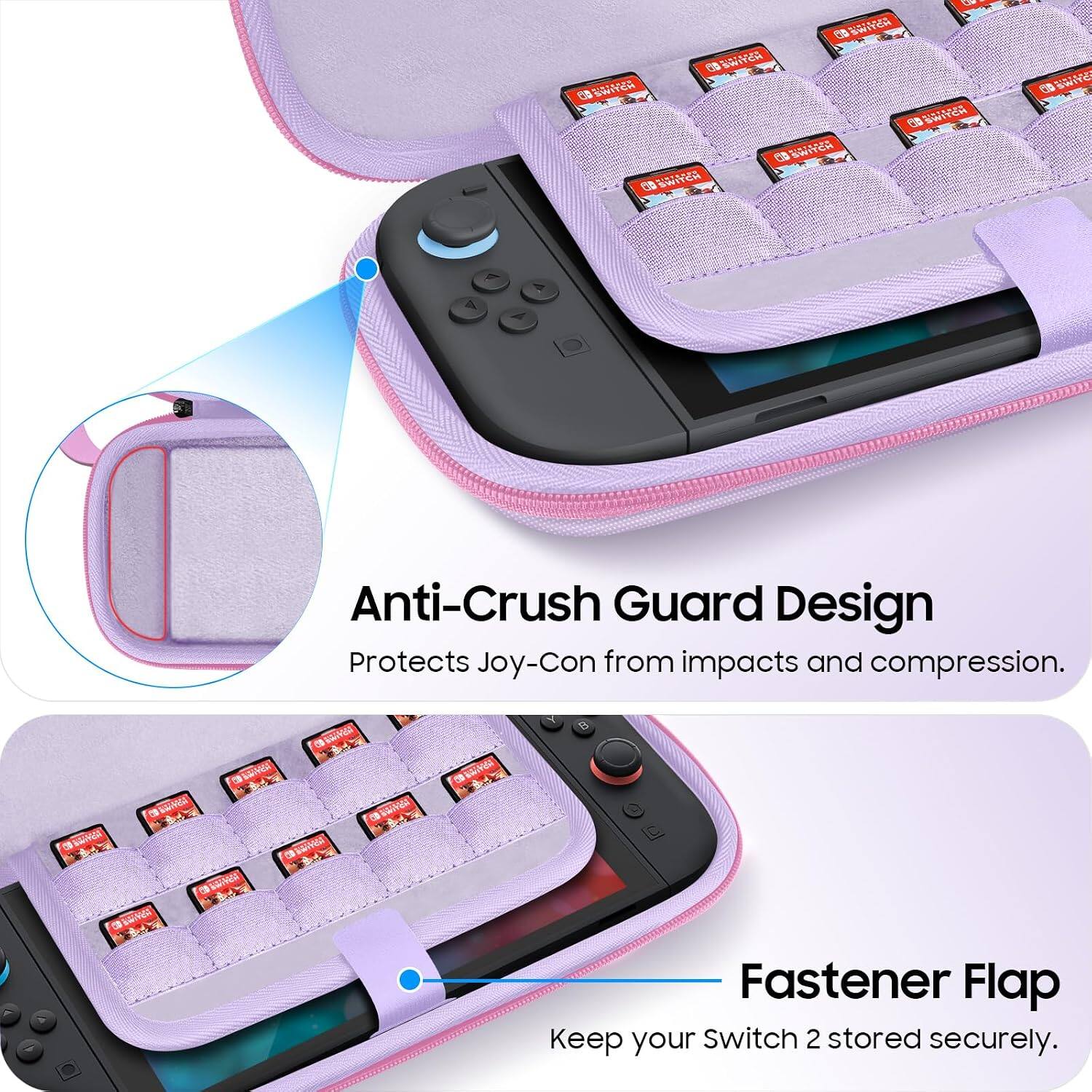 SWITCH 88 SWITCH SWITCH SWITCH SWITCH SWITCH  
69 SWITE 9  
Anti-Crush Guard Design Protects Joy-Con from impacts and compression.  
BAVER  
B  
ERRY  
Fastener Flap Keep your Switch 2 stored securely.