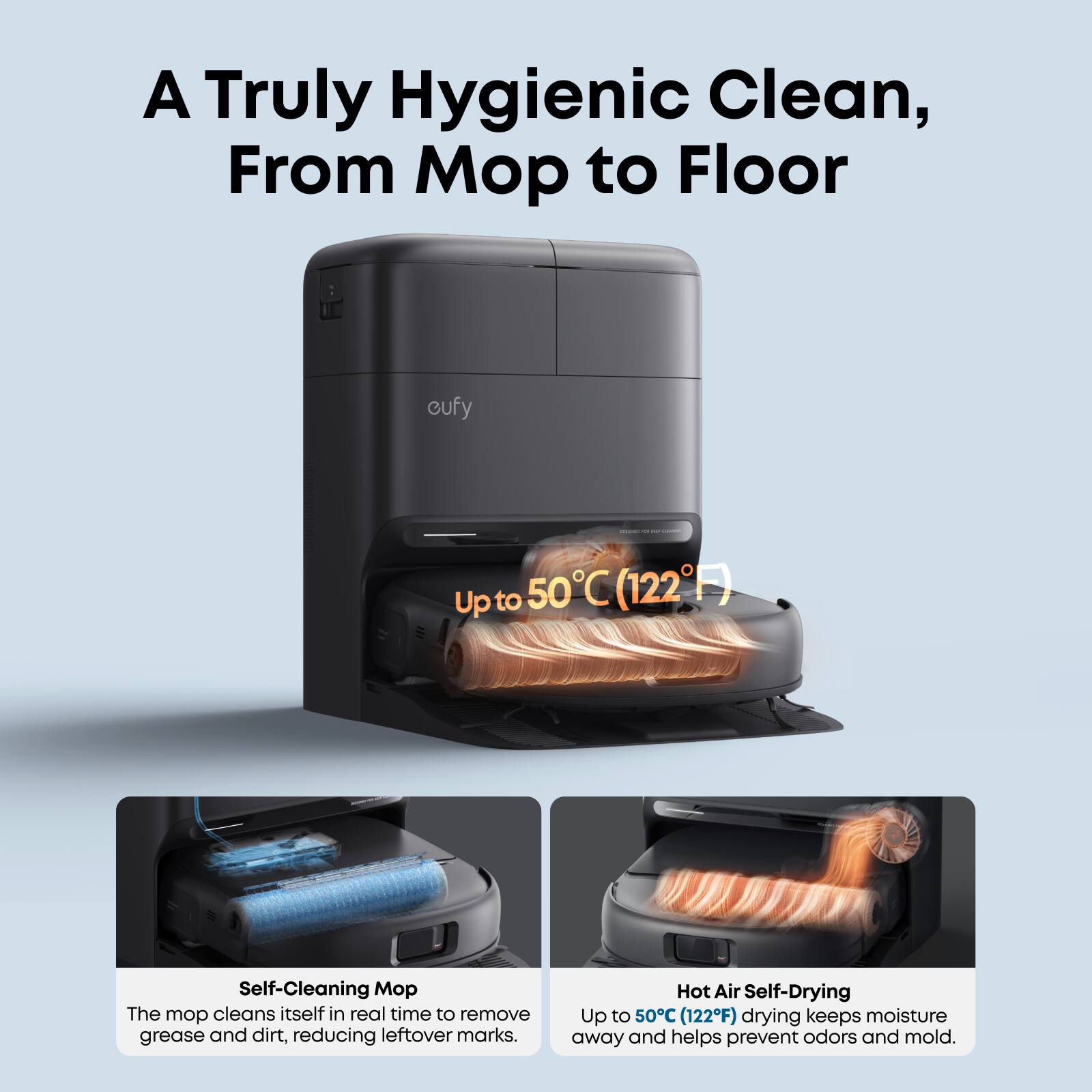 A Truly Hygienic Clean, From Mop to Floor

- Up to 50°C (122°F)

Self-Cleaning Mop
The mop cleans itself in real time to remove grease and dirt, reducing leftover marks.

Hot Air Self-Drying
Up to 50°C (122°F) drying keeps moisture away and helps prevent odors and mold.