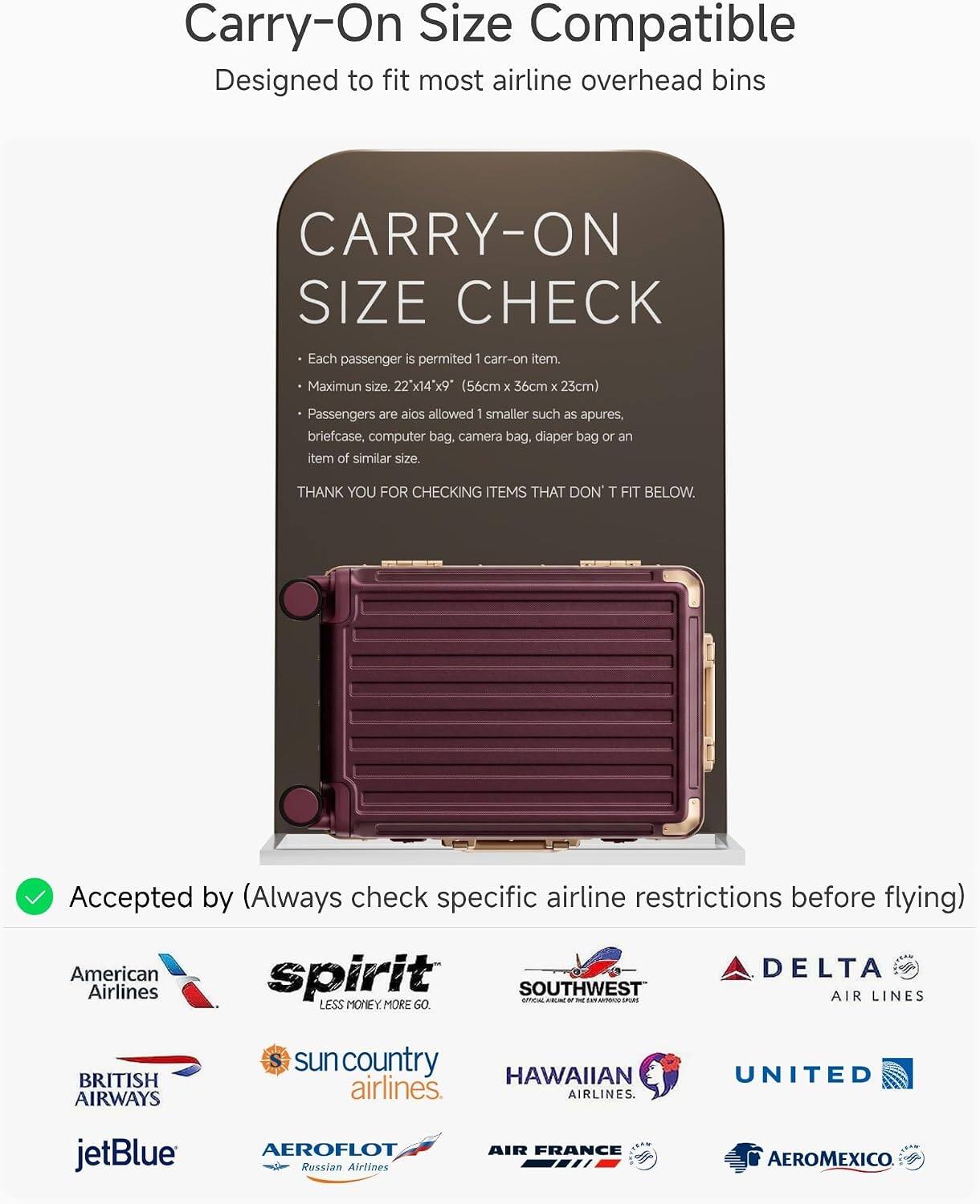 Carry-On Size Compatible  
Designed to fit most airline overhead bins

CARRY-ON SIZE CHECK  
Each passenger is permitted 1 carry-on item.  
Maximum size: 22" x 14" x 9" (56cm x 36cm x 23cm)  
Passengers are also allowed 1 smaller such as apures, briefcase, computer bag, camera bag, diaper bag or an item of similar size.  
THANK YOU FOR CHECKING ITEMS THAT DON'T FIT BELOW.

Accepted by (Always check specific airline restrictions before flying)  
American Airlines  
spirit  
SOUTHWEST AIR LINES  
DELTA AIR LINES  
BRITISH AIRWAYS  
sun country airlines  
HAWAIIAN airlines  
UNITED  
jetBlue  
AEROFLOT Russian Airlines  
AIR FRANCE  
AEROMEXICO