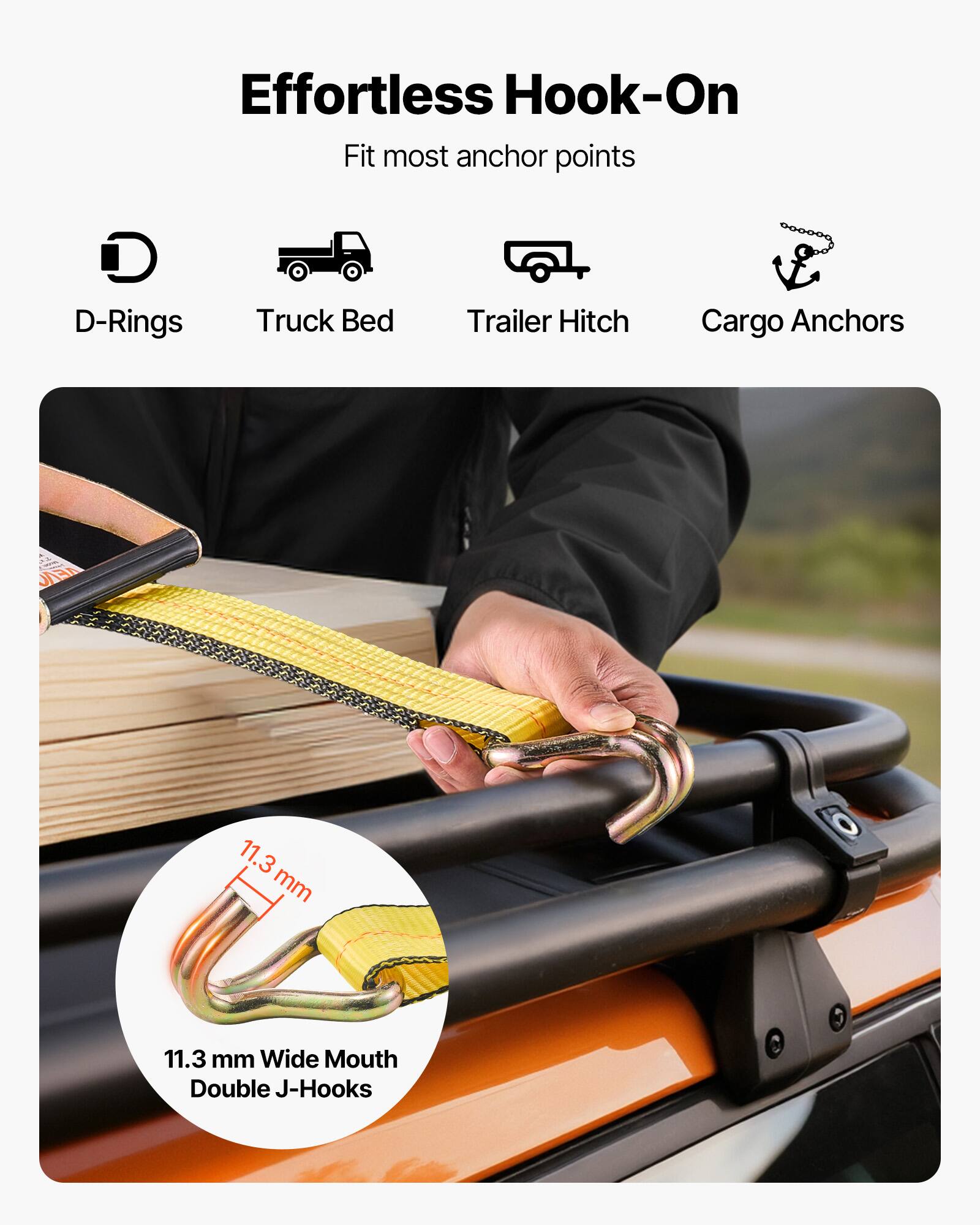 Effortless Hook-On  
Fit most anchor points  
D-Rings  
Truck Bed  
Trailer Hitch  
Cargo Anchors  

11.3 mm Wide Mouth Double J-Hooks
