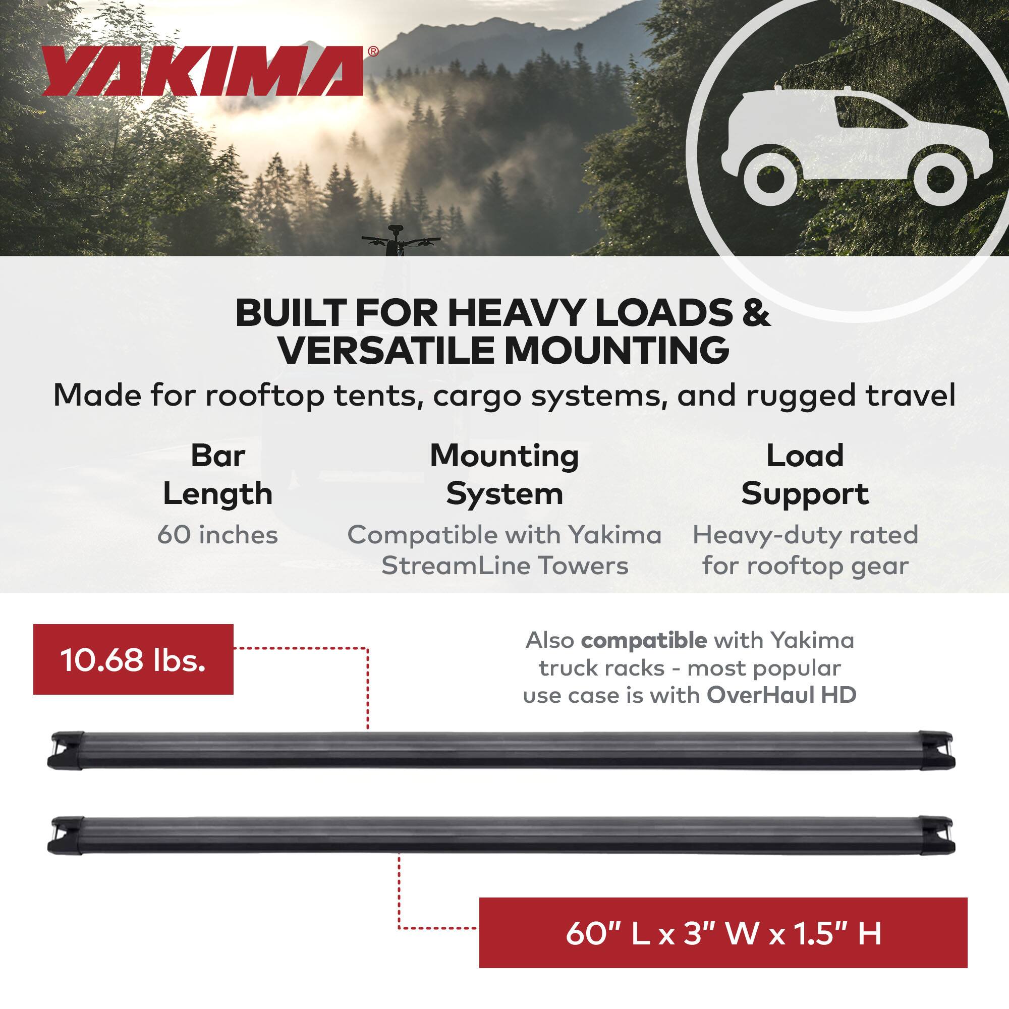 **YAKIMA**

**BUILT FOR HEAVY LOADS & VERSATILE MOUNTING**

Made for rooftop tents, cargo systems, and rugged travel

- **Bar Length:** 60 inches
- **Mounting System:** Compatible with Yakima StreamLine Towers
- **Load Support:** Heavy-duty rated for rooftop gear
- **Also compatible with Yakima truck racks - most popular use case is with OverHaul HD**

**10.68 lbs.**

**60" L x 3" W x 1.5" H**