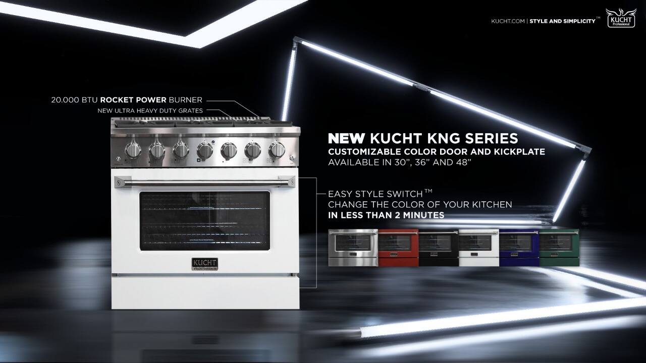 KUCHT.COM | STYLE AND SIMPLICITY

KUCHT Professional
20,000 BTU ROCKET POWER BURNER
NEW ULTRA HEAVY DUTY GRATES

NEW KUCHT KNG SERIES
CUSTOMIZABLE COLOR DOOR AND KICKPLATE
AVAILABLE IN 30", 36" AND 48"

EASY STYLE SWITCH™
CHANGE THE COLOR OF YOUR KITCHEN IN LESS THAN 2 MINUTES

KUCHT