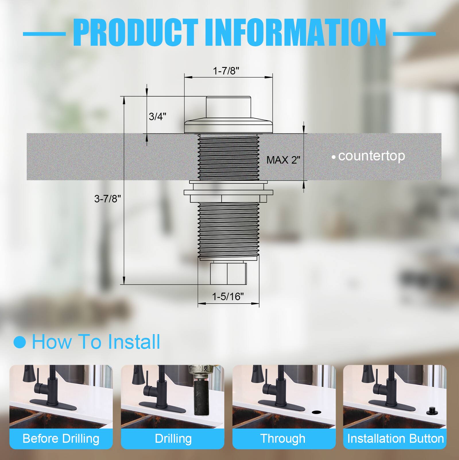 PRODUCT INFORMATION

- 1-7/8"
- 3/4"
- MAX 2"
- 3-7/8"
- 1-5/16"

• countertop

How To Install

- Before Drilling
- Drilling
- Through
- Installation Button