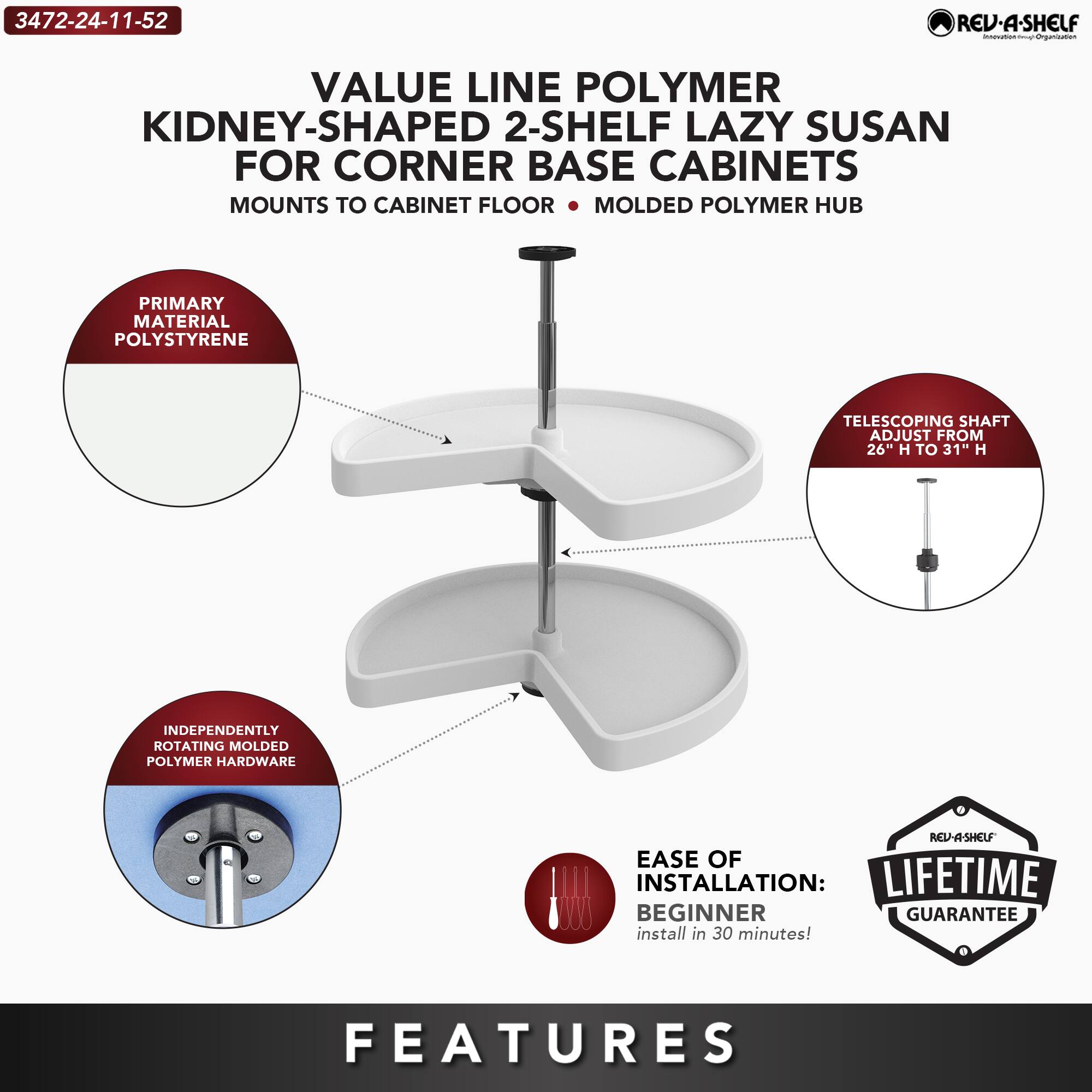 3472-24-11-52

VALUE LINE POLYMER KIDNEY-SHAPED 2-SHELF LAZY SUSAN FOR CORNER BASE CABINETS  
MOUNTS TO CABINET FLOOR • MOLDED POLYMER HUB

PRIMARY MATERIAL: POLYSTYRENE

TELESCOPING SHAFT ADJUST FROM 26" H TO 31" H

INDEPENDENTLY ROTATING MOLDED POLYMER HARDWARE

EASE OF INSTALLATION: BEGINNER  
install in 30 minutes!

LIFETIME GUARANTEE

FEATURES