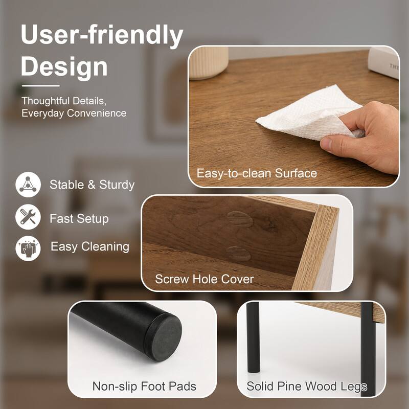 User-friendly Design  
Thoughtful Details, Everyday Convenience

- Stable & Sturdy
- Fast Setup
- Easy Cleaning
- Easy-to-clean Surface
- Screw Hole Cover
- Non-slip Foot Pads
- Solid Pine Wood Legs