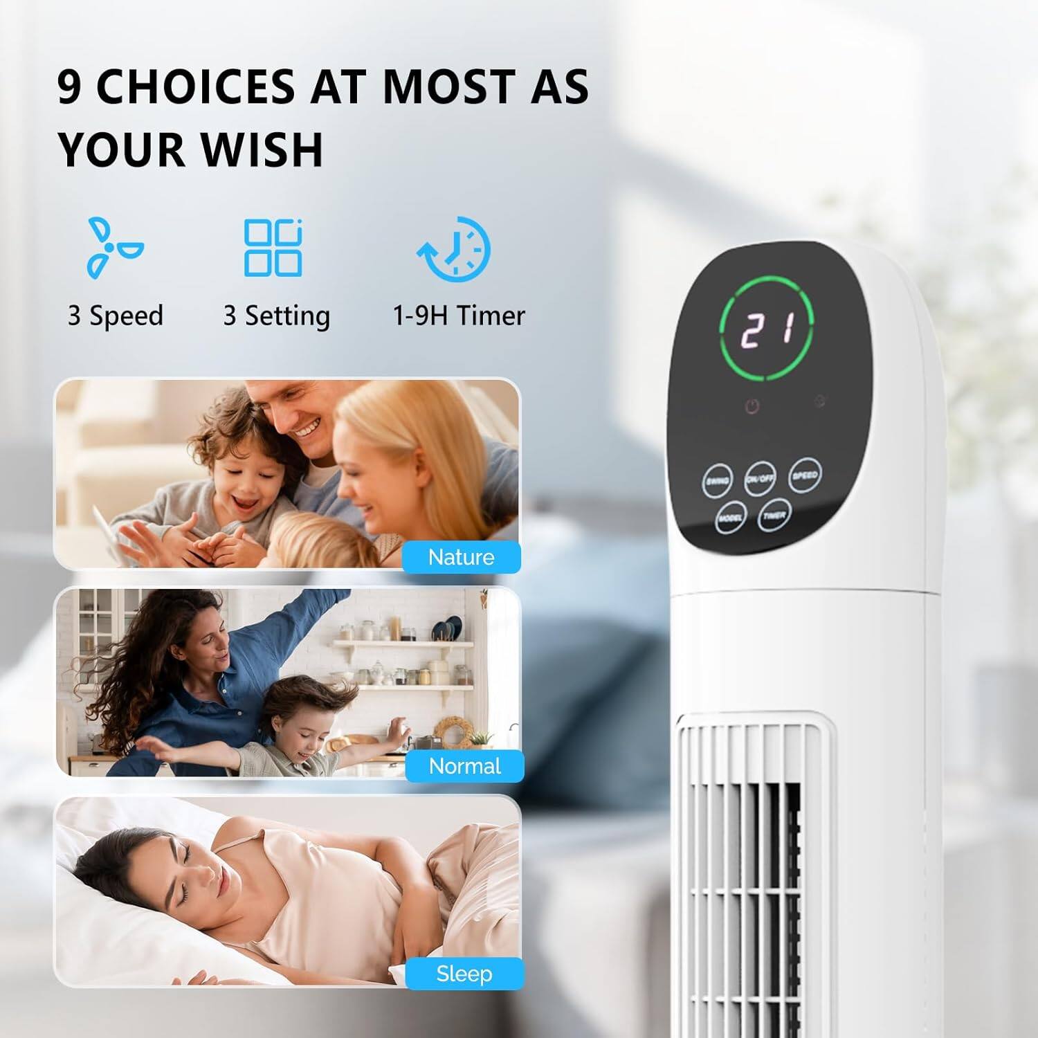 9 CHOICES AT MOST AS YOUR WISH

3 Speed
3 Setting
1-9H Timer

Nature
Normal
Sleep