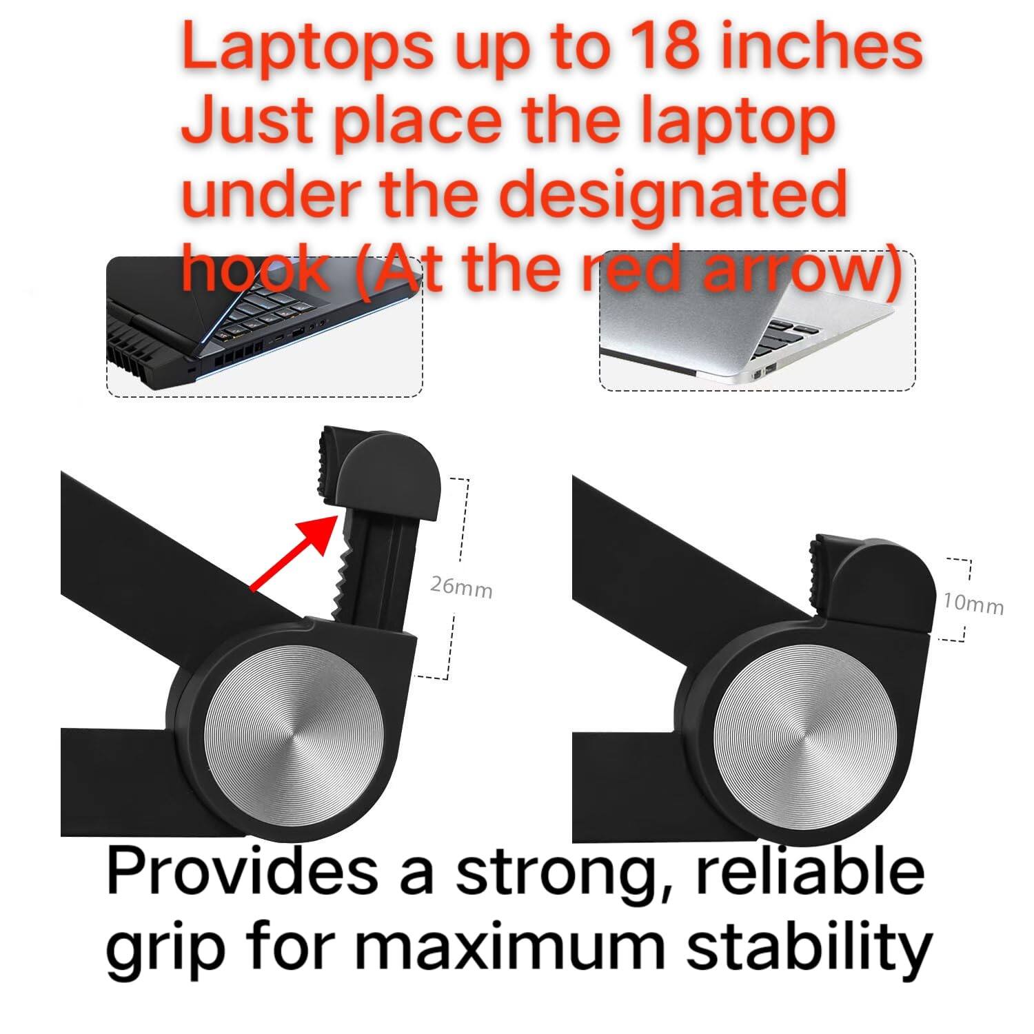 Laptops up to 18 inches  
Just place the laptop under the designated hook (At the red arrow)  

Provides a strong, reliable grip for maximum stability  

26mm  
10mm
