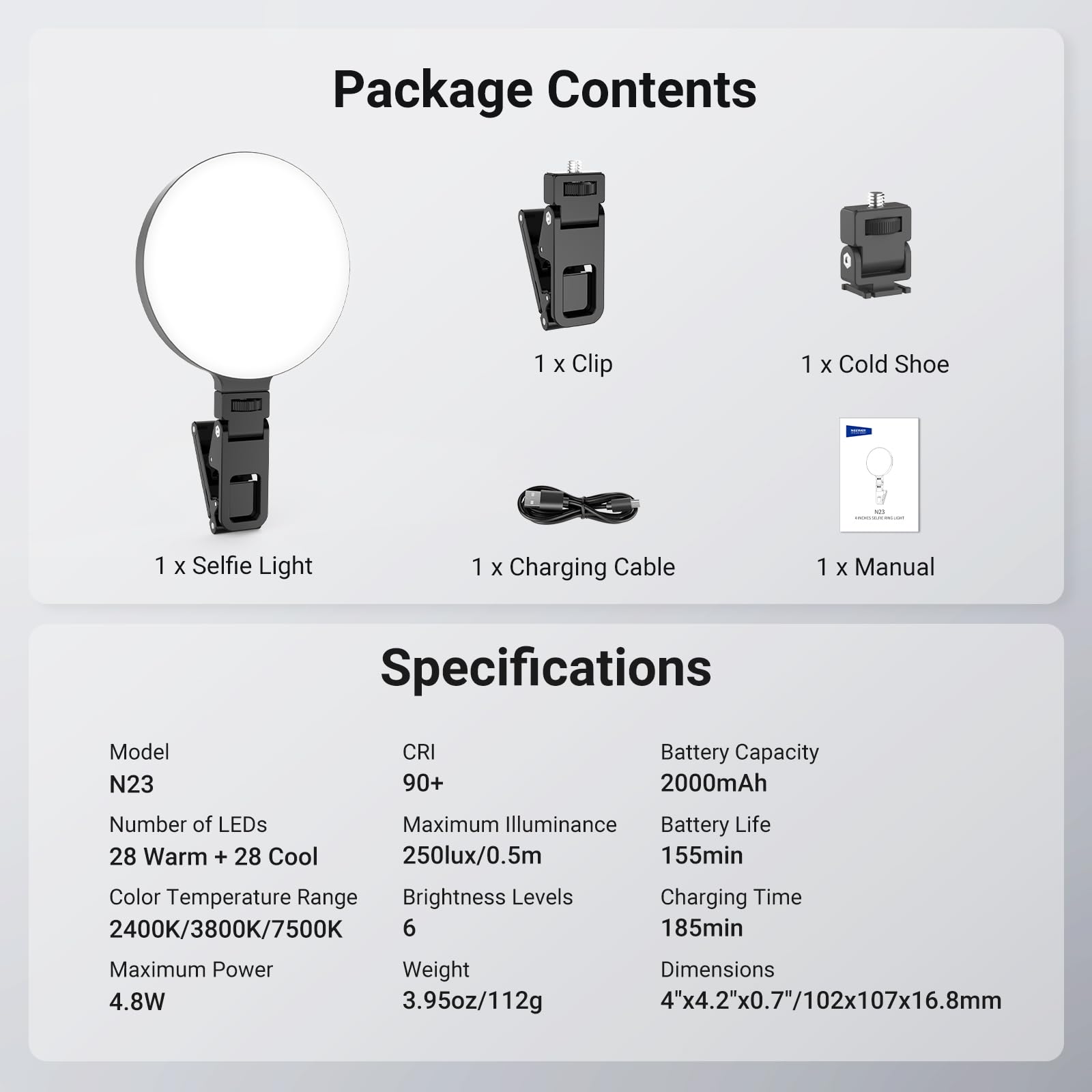 Package Contents  
1 x Clip  
1 x Cold Shoe  
1 x Selfie Light  
1 x Charging Cable  
1 x Manual  

Specifications  
Model: N23  
CRI: 90+  
Number of LEDs: 28 Warm + 28 Cool  
Color Temperature Range: 2400K/3800K/7500K  
Maximum Illuminance: 250lux/0.5m  
Brightness Levels: 6  
Maximum Power: 4.8W  
Battery Capacity: 2000mAh  
Battery Life: 155min  
Charging Time: 185min  
Weight: 3.95oz/112g  
Dimensions: 4"x4.2"x0.7"/102x107x16.8mm