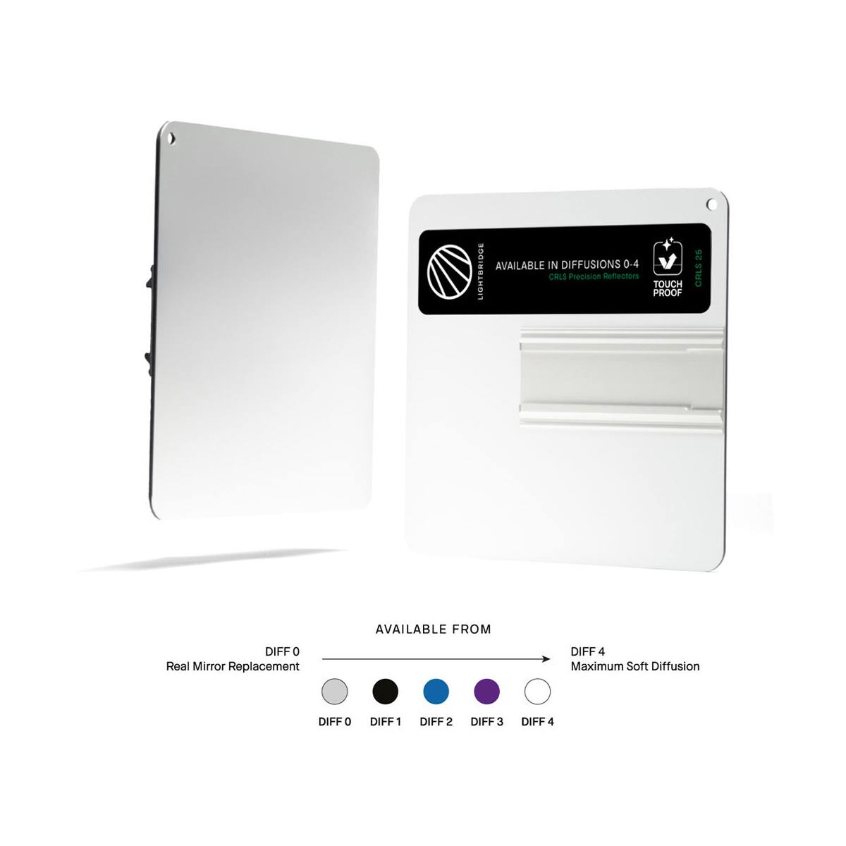 AVAILABLE IN DIFFUSIONS 0-4  
V LIGHTBRIDGE CALS  
Precision Reflectors  
TOUCH PROOF 25 CRLS  
AVAILABLE FROM  
DIFF 0  
Real Mirror Replacement  
DIFF 4  
Maximum Soft Diffusion  
DIFF 0  
DIFF 1  
DIFF 2  
DIFF 3  
DIFF 4