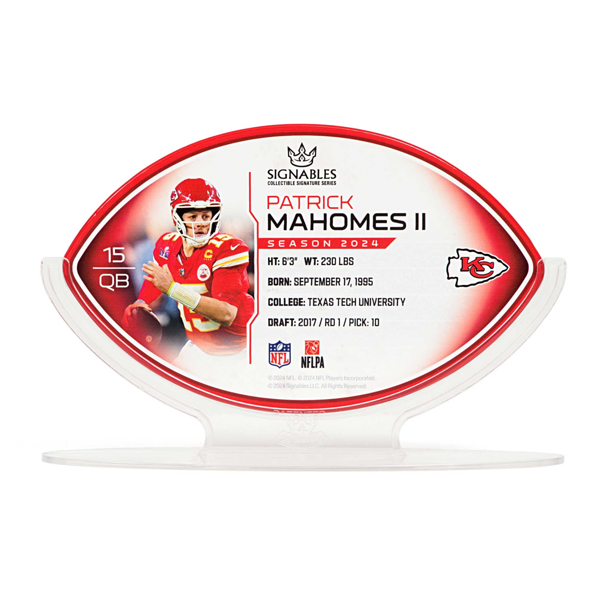 SIGNABLES  
COLLECTIBLE SIGNATURE SERIES  

PATRICK MAHOMES II  
SEASON 2024  

HT: 6'3"  
WT: 230 LBS  
BORN: SEPTEMBER 17, 1995  
COLLEGE: TEXAS TECH UNIVERSITY  
DRAFT: 2017 / RD 1 / PICK: 10  

NFLPA  
© 2024 NFL Players Incorporated  
© 2024 Signables LLC. All Rights Reserved.  

15 QB  

SIGNABLES  
COLLECTIBLE SIGNATURE SERIES  

PATRICK MAHOMES II  
SEASON 2024  

HT: 6'3"  
WT: 230 LBS  
BORN: SEPTEMBER 17, 1995  
COLLEGE: TEXAS TECH UNIVERSITY  
DRAFT: 2017 / RD 1 / PICK: 10  

NFLPA  
© 2024 NFL Players Incorporated  
© 2024 Signables LLC. All Rights Reserved.
