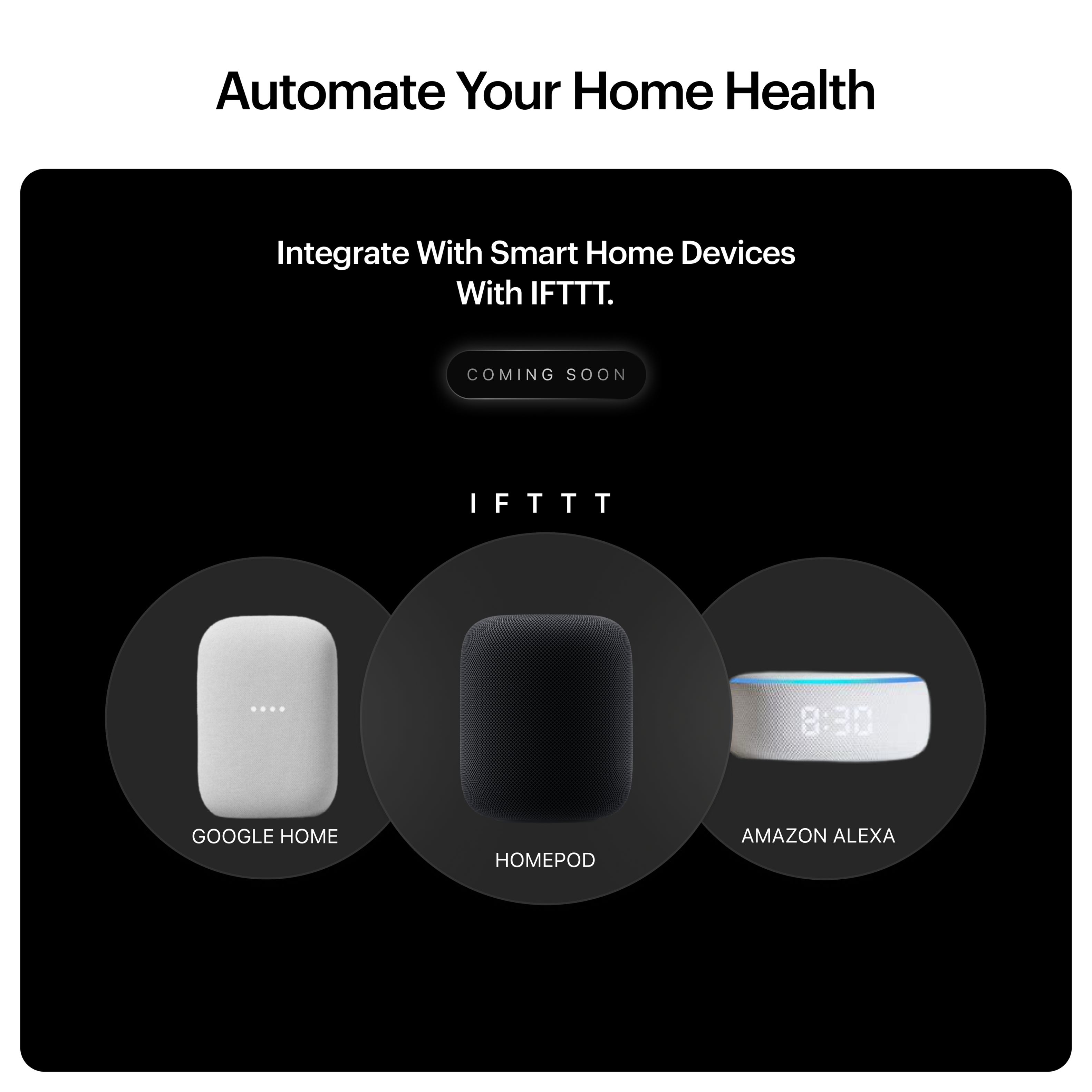 Automate Your Home Health
Integrate With Smart Home Devices With IFTTT.
COMING SOON
IFTTT
GOOGLE HOME
HOMEPOD
AMAZON ALEXA