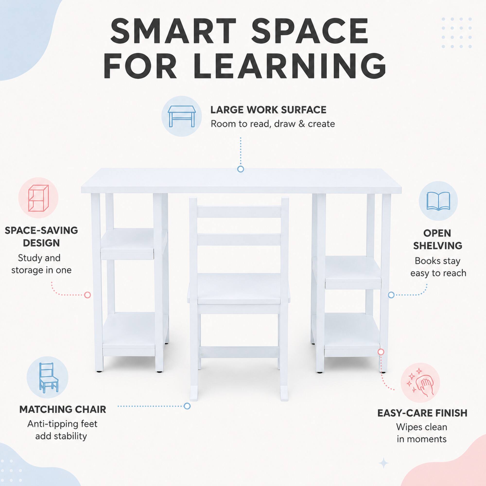 SMART SPACE FOR LEARNING

LARGE WORK SURFACE
Room to read, draw & create

SPACE-SAVING DESIGN
Study and storage in one

OPEN SHELVING
Books stay easy to reach

MATCHING CHAIR
Anti-tipping feet add stability

EASY-CARE FINISH
Wipes clean in moments