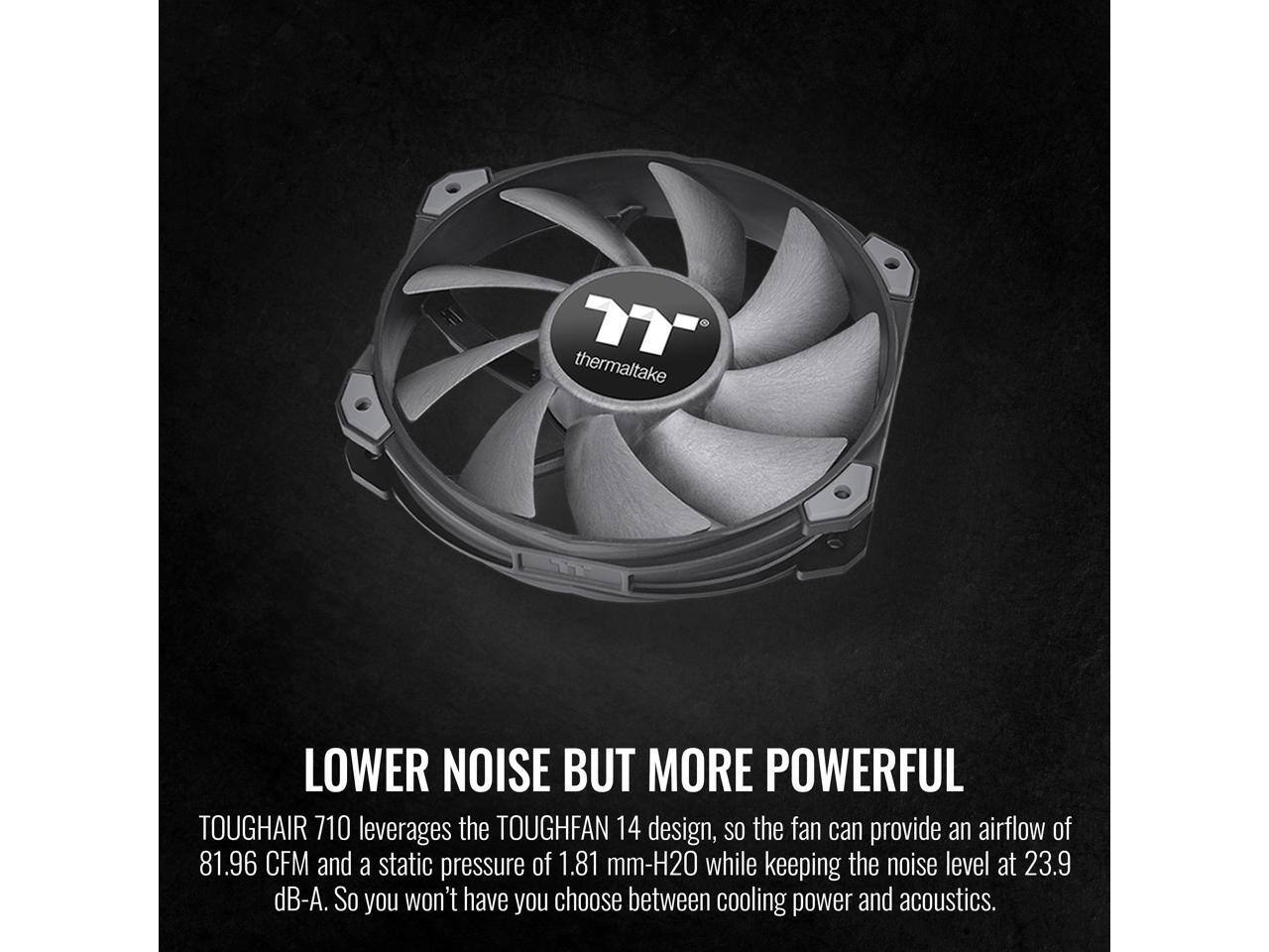 thermaltake

LOWER NOISE BUT MORE POWERFUL

TOUGHFAN 14 design, so the fan can provide an airflow of 81.96 CFM and a static pressure of 1.81 mm-H2O while keeping the noise level at 23.9 dB-A. So you won't have to choose between cooling power and acoustics.