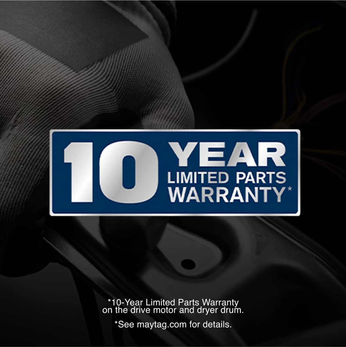 10 YEAR LIMITED PARTS WARRANTY*
*10-Year Limited Parts Warranty on the drive motor and dryer drum.
*See maytag.com for details.