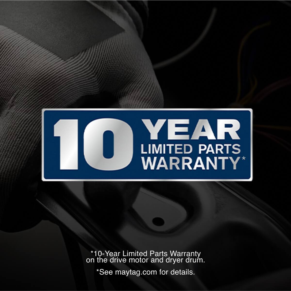 10 YEAR LIMITED PARTS WARRANTY*

*10-Year Limited Parts Warranty on the drive motor and dryer drum.
*See maytag.com for details.