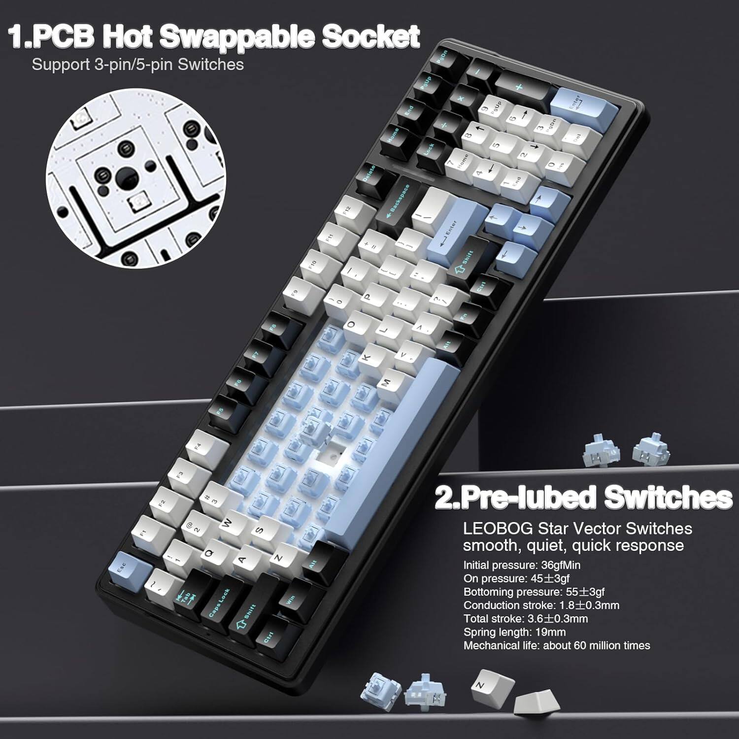 1. PCB Hot Swappable Socket  
   Support 3-pin/5-pin Switches

2. Pre-lubed Switches  
   LEOBOG Star Vector Switches  
   smooth, quiet, quick response  
   Initial pressure: 36gfMin  
   On pressure: 45±3gf  
   Bottoming pressure: 55±3gf  
   Conduction stroke: 1.8±0.3mm  
   Total stroke: 3.6±0.3mm  
   Spring length: 19mm  
   Mechanical life: about 60 million times