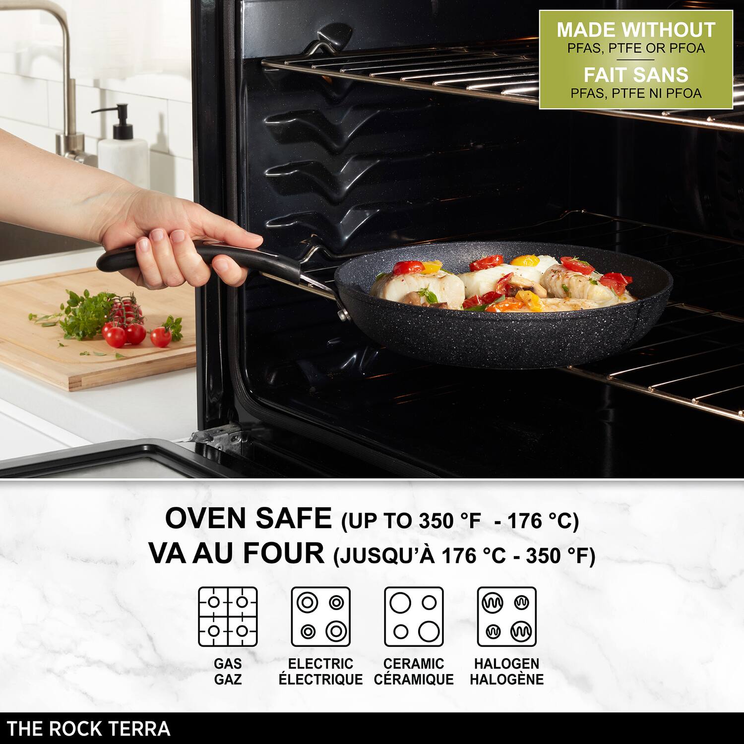 MADE WITHOUT PFAS, PTFE OR PFOA  
FAIT SANS PFAS, PTFE NI PFOA  

OVEN SAFE (UP TO 350 F - 176 F C)  
VA AU FOUR (JUSQU' 176 C - 350 F)  

GAS GAZ  
ELECTRIC LECTRIQUE  
CERAMIC CRAMIQUE  
HALOGEN HALOGÈNE  

THE ROCK TERRA