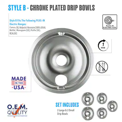 STYLE B - CHROME PLATED DRIP BOWLS
Style B Fits The Following PLUG-IN Electric Ranges:
Camco, GE, Hotpoint, Kenmore (1995-2004), Moffat, Monogram (GE), Profile (GE), RCA (GE)
PLUG-IN ELECTRIC COIL
MADE IN THE USA
O.E.M. QUALITY
The same as when purchased new!
SET INCLUDES
2 Large & 3 Small Drip Bowls
1 MIN