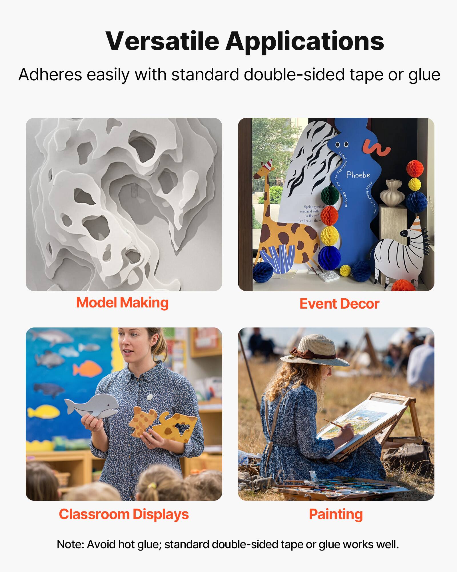 Versatile Applications  
Adheres easily with standard double-sided tape or glue  

Model Making  
Event Decor  
Classroom Displays  
Painting  

Note: Avoid hot glue; standard double-sided tape or glue works well.