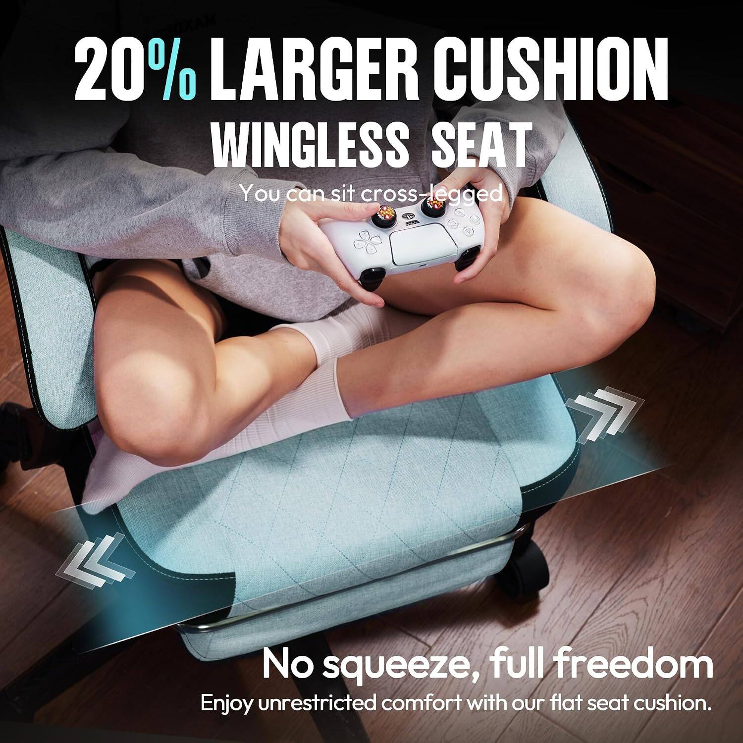 20% LARGER CUSHION WINGLESS SEAT  
You can sit cross-legged  

No squeeze, full freedom  
Enjoy unrestricted comfort with our flat seat cushion.