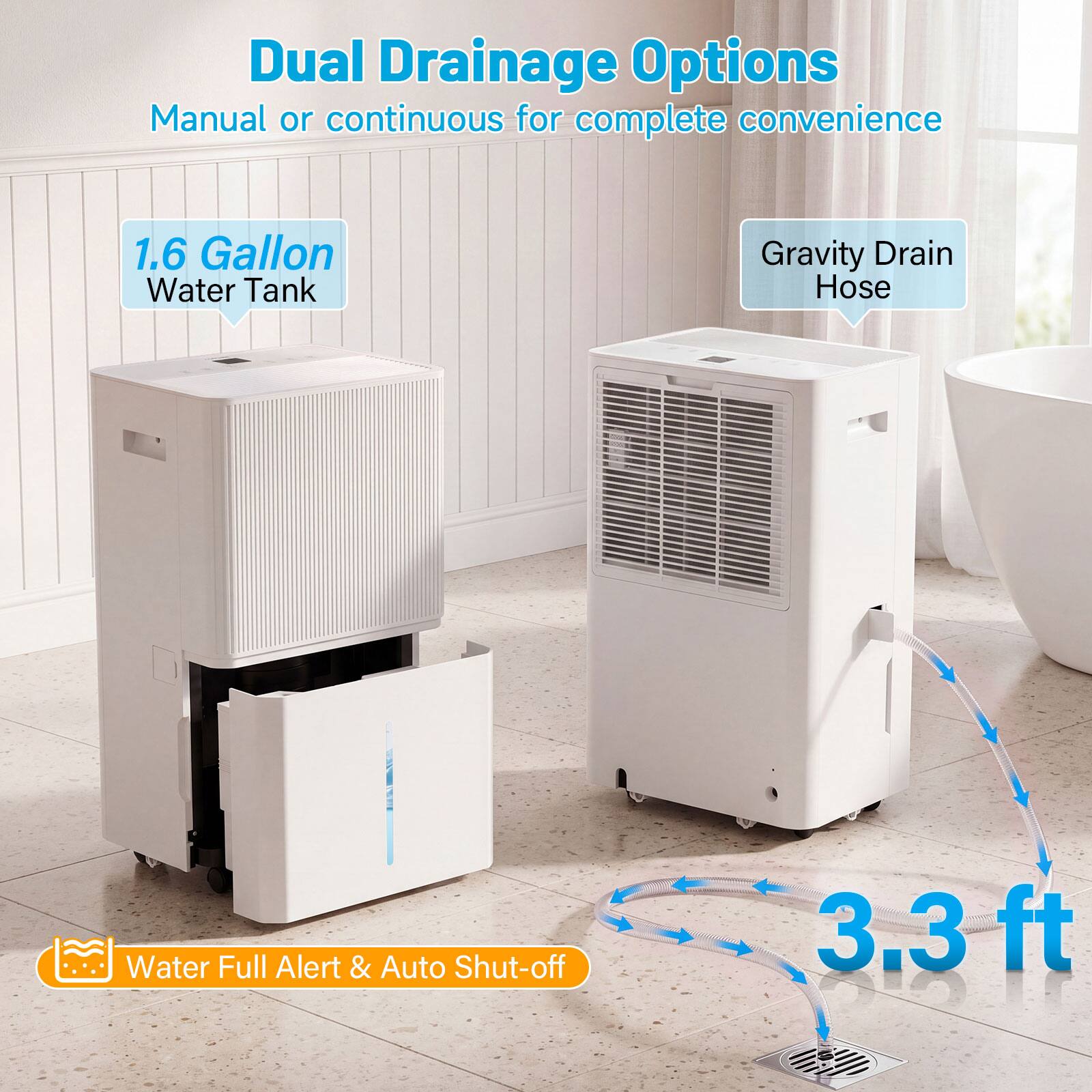 Dual Drainage Options  
Manual or continuous for complete convenience  

1.6 Gallon Water Tank  

Gravity Drain Hose  

Water Full Alert & Auto Shut-off  

3.3 ft
