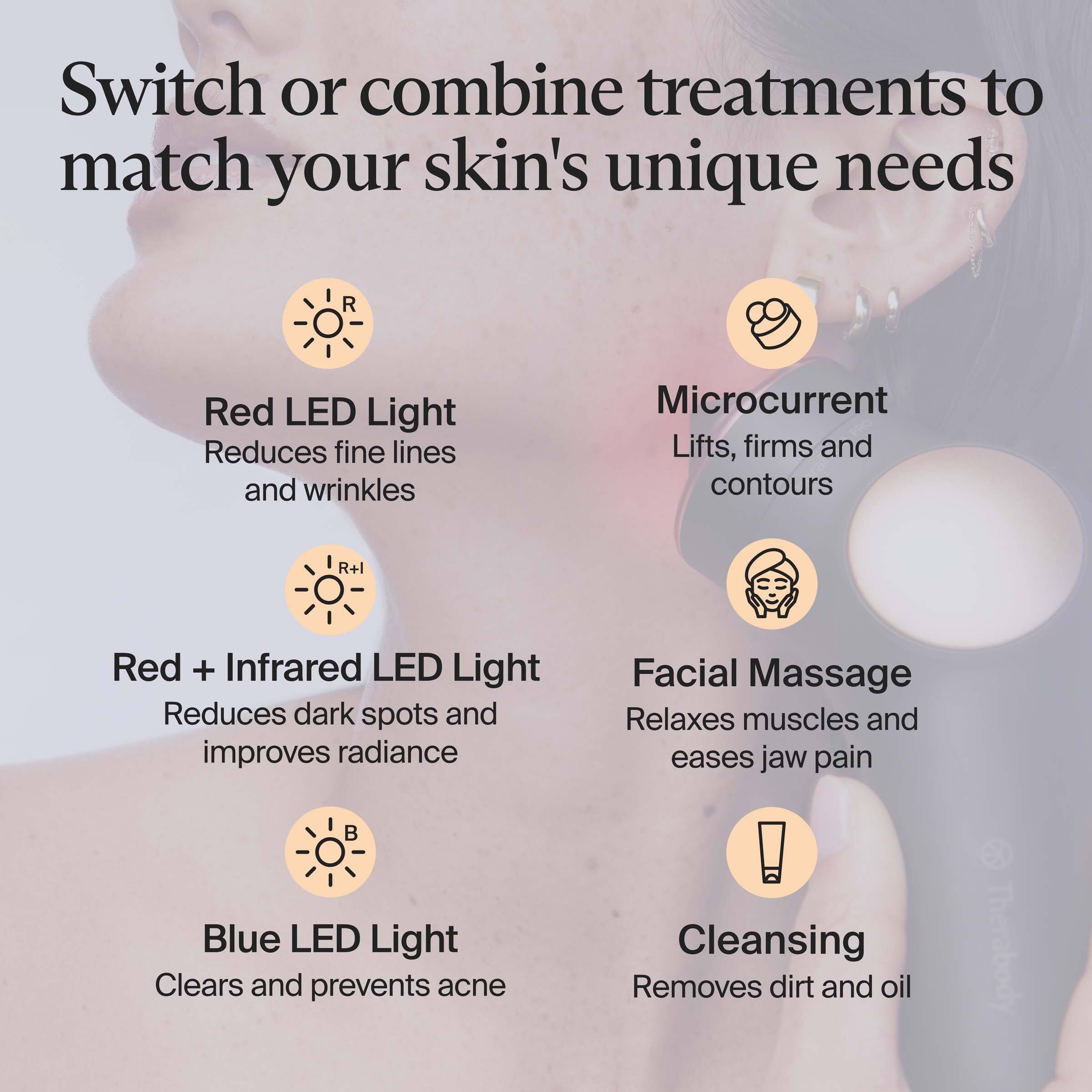 Switch or combine treatments to match your skin's unique needs

- Red LED Light
  - Reduces fine lines and wrinkles

- Microcurrent
  - Lifts, firms and contours

- Red + Infrared LED Light
  - Reduces dark spots and improves radiance

- Facial Massage
  - Relaxes muscles and eases jaw pain

- Blue LED Light
  - Clears and prevents acne

- Cleansing
  - Removes dirt and oil
