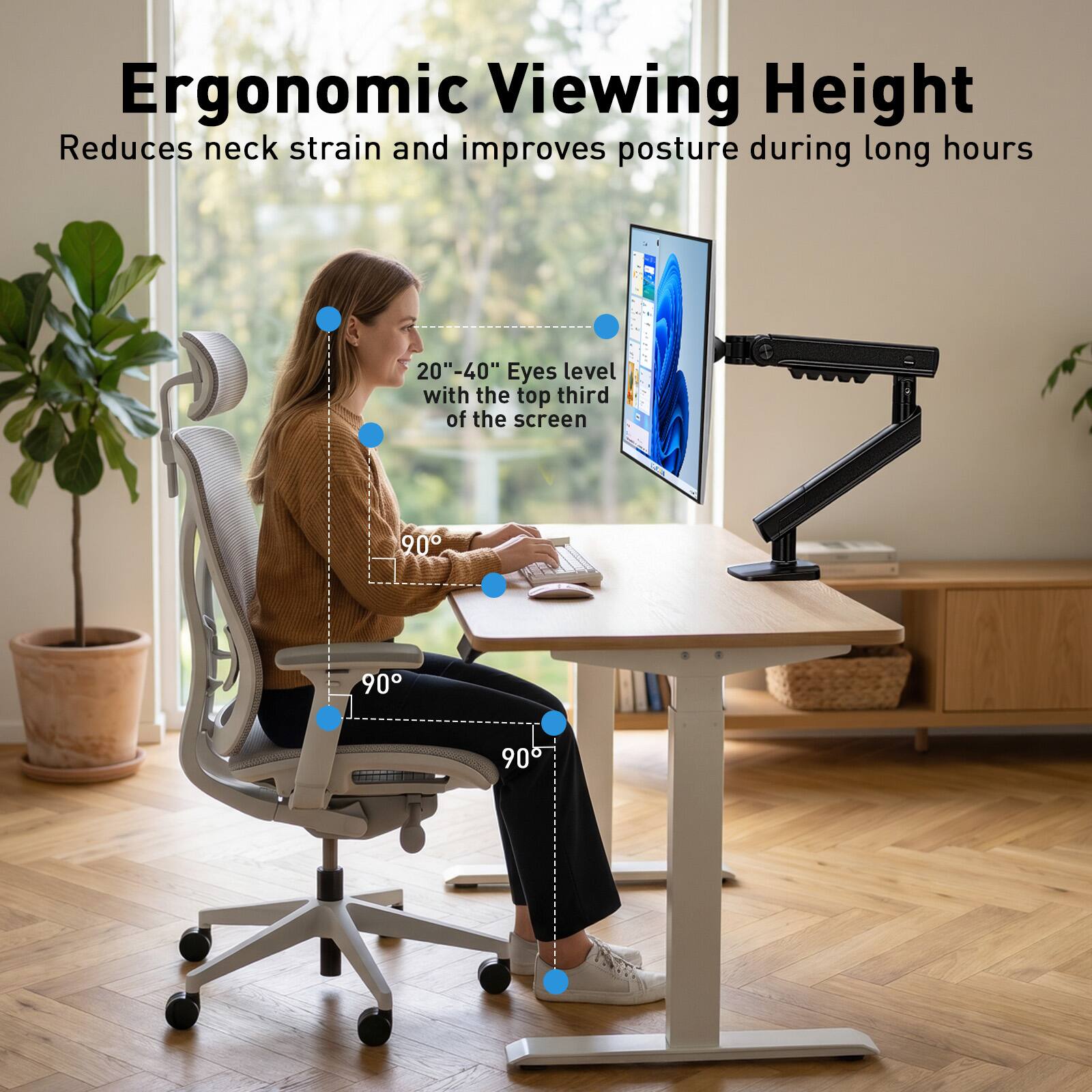 Ergonomic Viewing Height  
Reduces neck strain and improves posture during long hours  
20"-40" Eyes level with the top third of the screen  
90°  
90°