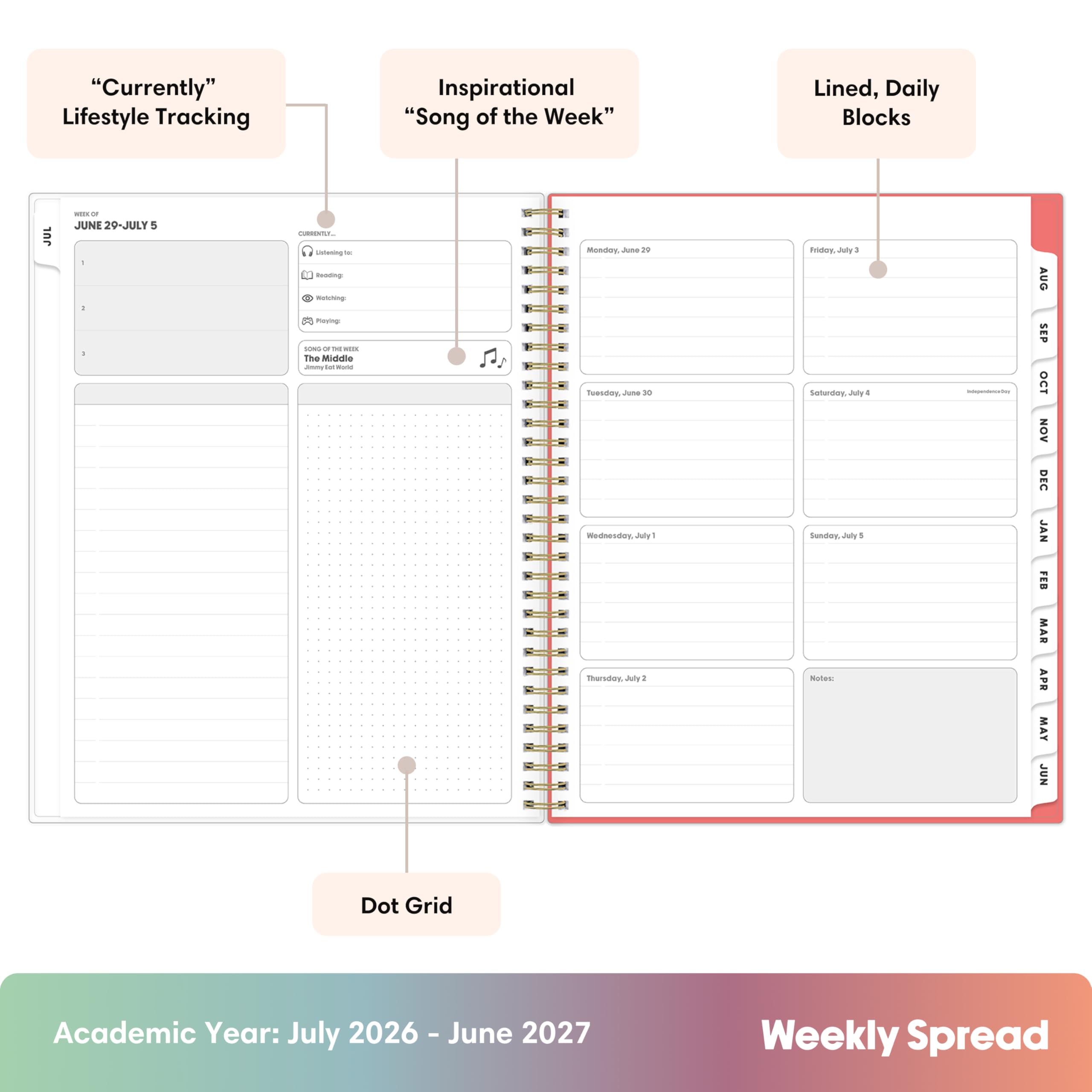 "Currently" Lifestyle Tracking  
Inspirational "Song of the Week"  
Lined, Daily Blocks  
== Of JUNE 29-JULY 5  
CURROCUL  
: :  
Listening to Redding: Notching: Paying SONG OF DE WIX The Middle Jany tat World  
Monday June 29 Tuesday, June 30 Wednesday, July 1 Thursday, July 2  
Friday, July 3 Saturday, July 4 Sunday, July 5  
Notes:  
Independencyboy:  
AUG SEP OCT NOV DEC JAN FEB MAR APR MAY JUN  
Dot Grid  
Academic Year: July 2026 - June 2027  
Weekly Spread