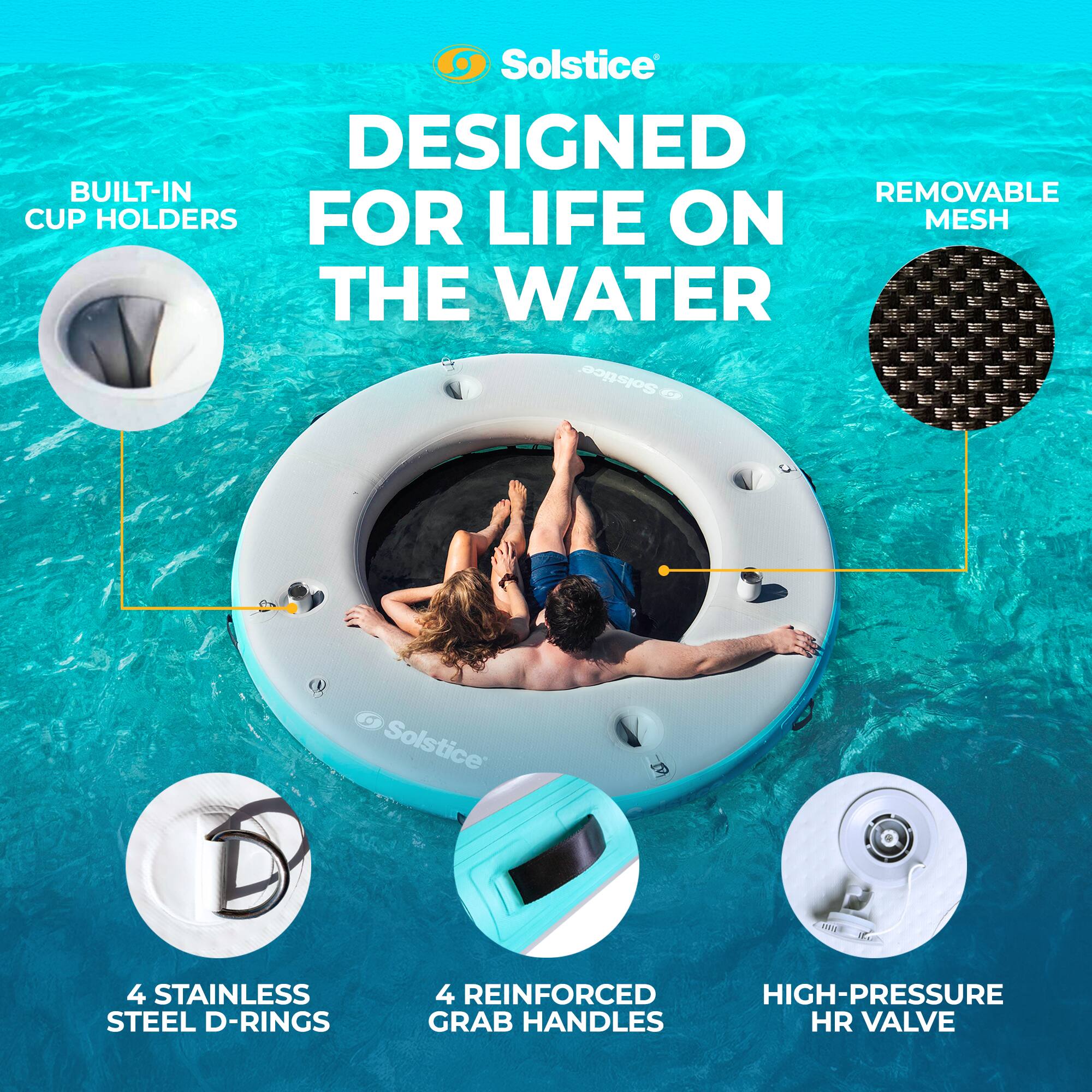 Solstice DESIGNED FOR LIFE ON THE WATER

- BUILT-IN CUP HOLDERS
- REMOVABLE MESH
- 4 STAINLESS STEEL D-RINGS
- 4 REINFORCED HIGH-PRESSURE GRAB HANDLES
- HIGH-PRESSURE HR VALVE