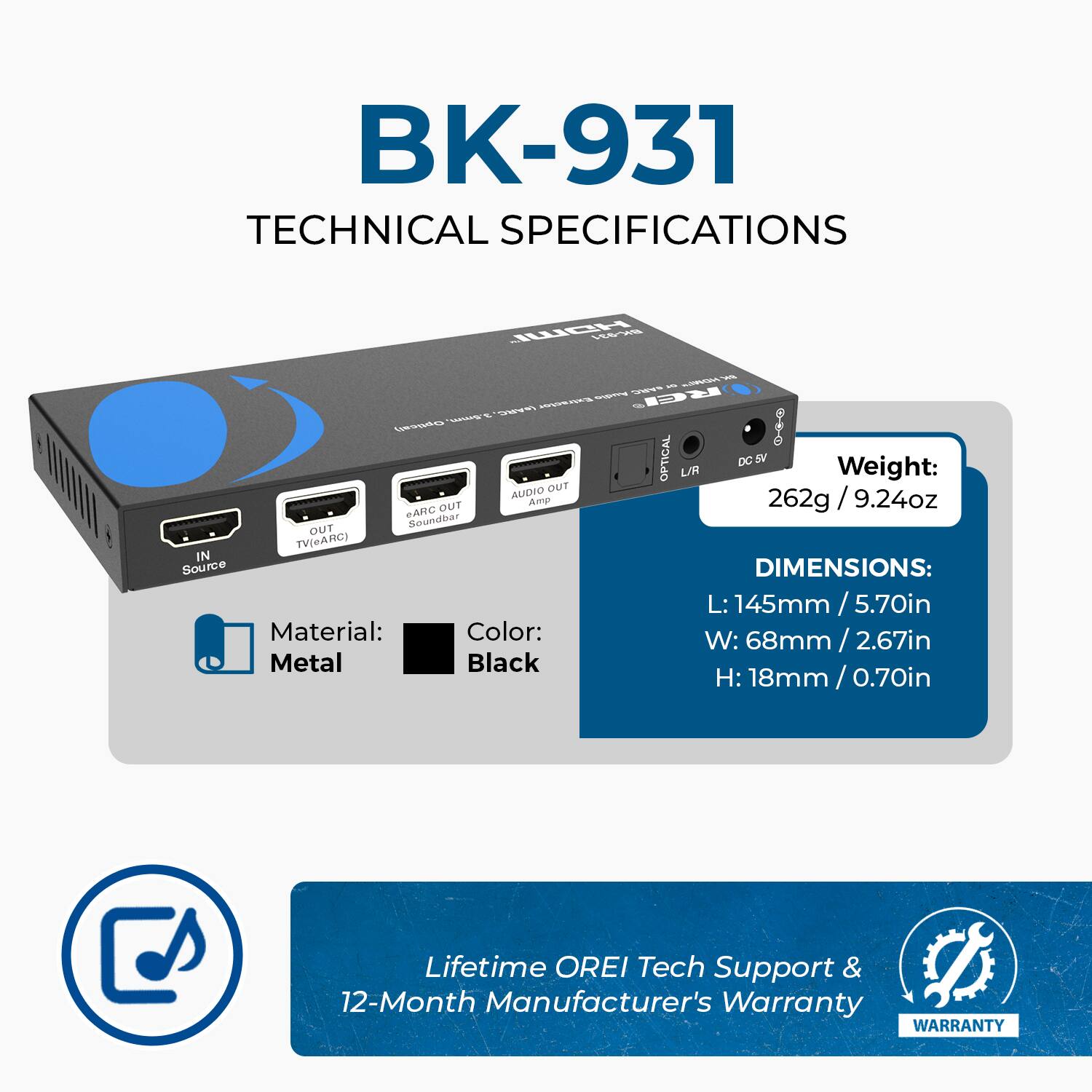 BK-931 TECHNICAL SPECIFICATIONS

- **Source Material:** Color: Metal Black
- **Weight:** 262g / 9.24oz
- **Dimensions:** L: 145mm / 5.70in, W: 68mm / 2.67in, H: 18mm / 0.70in
- **Lifetime OREI Tech Support & 12-Month Manufacturer's Warranty**

**Ports:**
- TV/ARC IN
- AUDIO OUT
- ARC OUT (Soundbar)
- OPTICAL
- DC 5V

**Warranty:** 12-Month Manufacturer's Warranty