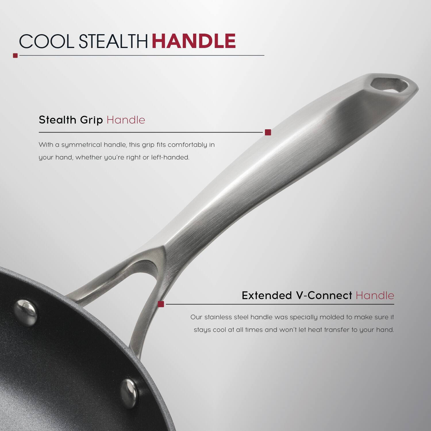 COOL STEALTH HANDLE

Stealth Grip Handle
With a symmetrical handle, this grip fits comfortably in your hand, whether you're right or left-handed.

Extended V-Connect Handle
Our stainless steel handle was specially molded to make sure it stays cool at all times and won't let heat transfer to your hand.