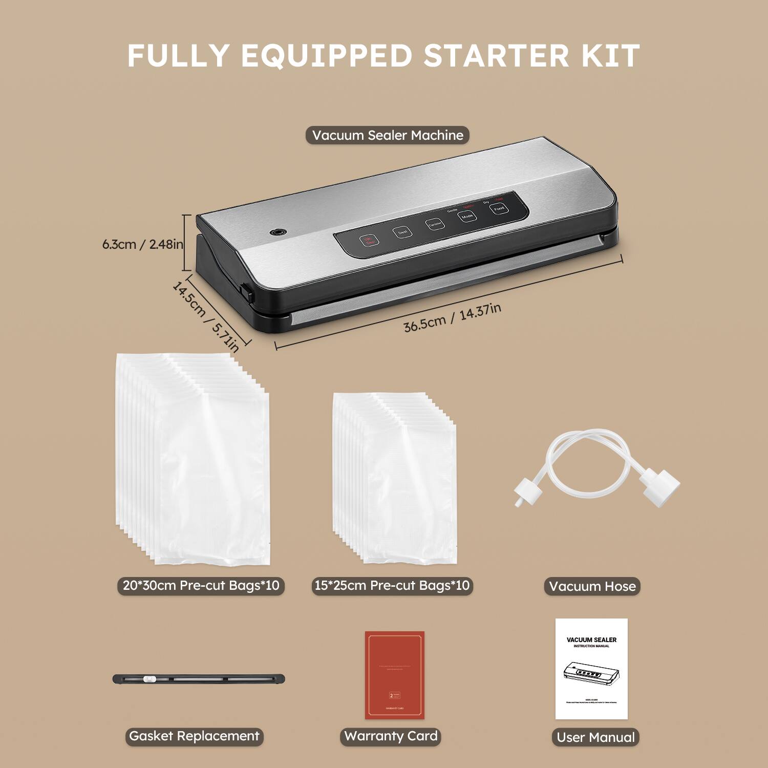 FULLY EQUIPPED STARTER KIT

Vacuum Sealer Machine  
6.3cm / 2.48in  
14.5cm / 5.71in  
36.5cm / 14.37in  

20*30cm Pre-cut Bags*10  
15*25cm Pre-cut Bags*10  

Vacuum Hose  

Gasket Replacement  

Warranty Card  

User Manual