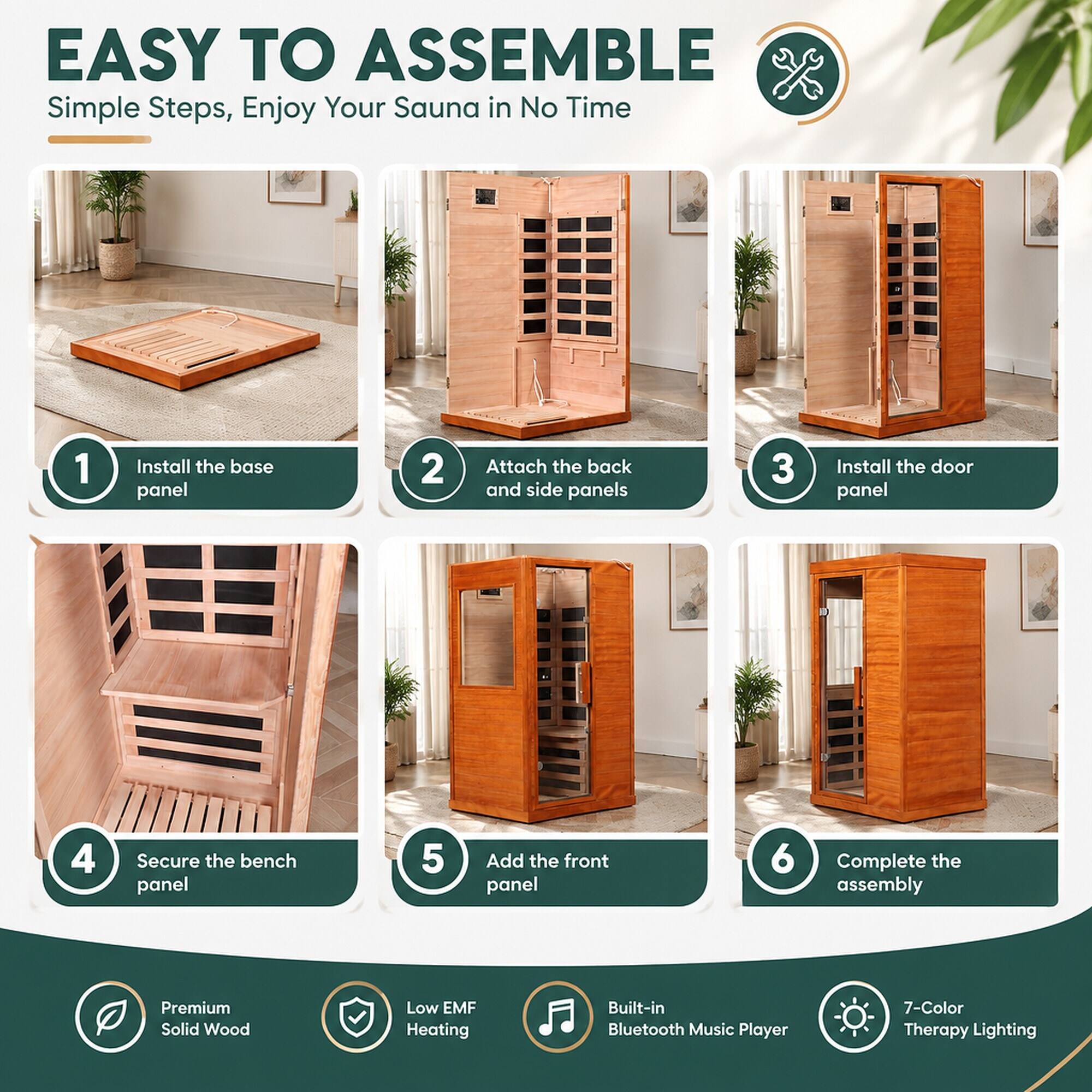 EASY TO ASSEMBLE  
Simple Steps, Enjoy Your Sauna in No Time

1. Install the base panel
2. Attach the back and side panels
3. Install the door panel
4. Secure the bench panel
5. Add the front panel
6. Complete the assembly

Premium Solid Wood  
Low EMF Heating  
Built-in Bluetooth Music Player  
7-Color Therapy Lighting