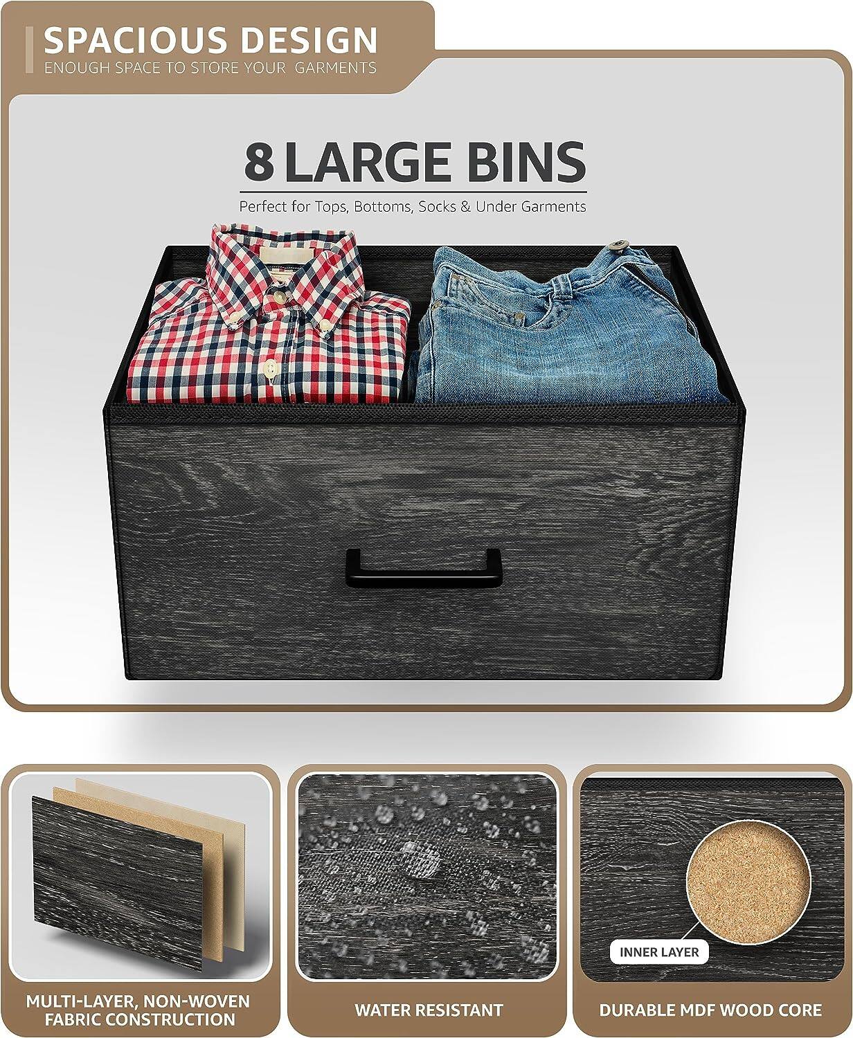 SPACIOUS DESIGN  
ENOUGH SPACE TO STORE YOUR GARMENTS  

8 LARGE BINS  
Perfect for Tops, Bottoms, Socks & Under Garments  

MULTI-LAYER, NON-WOVEN FABRIC CONSTRUCTION  
WATER RESISTANT  
DURABLE MDF WOOD CORE