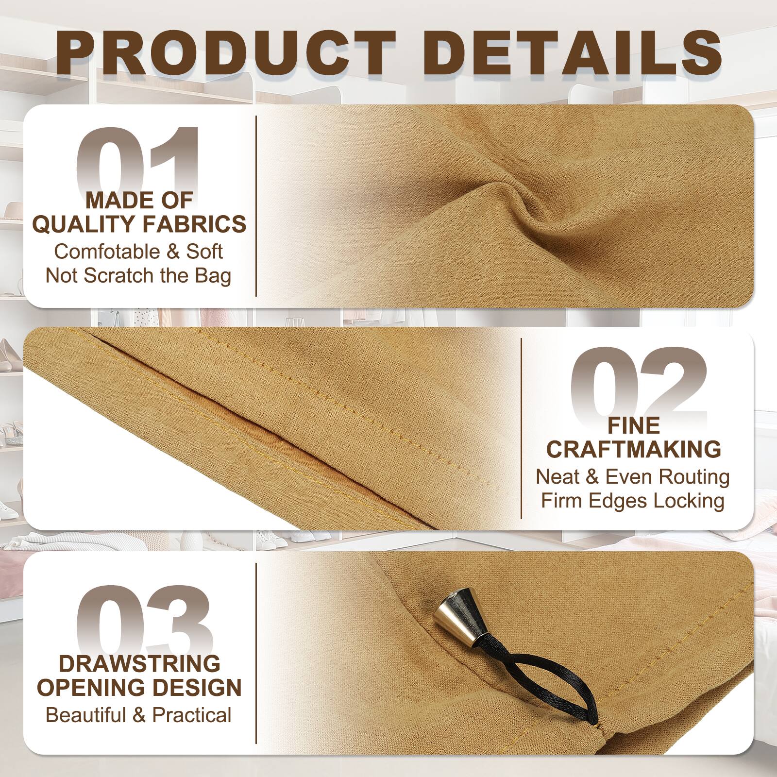 PRODUCT DETAILS

01 MADE OF QUALITY FABRICS
Comfortable & Soft
Not Scratch the Bag

02 FINE CRAFTMAKING
Neat & Even Routing
Firm Edges Locking

03 DRAWSTRING OPENING DESIGN
Beautiful & Practical