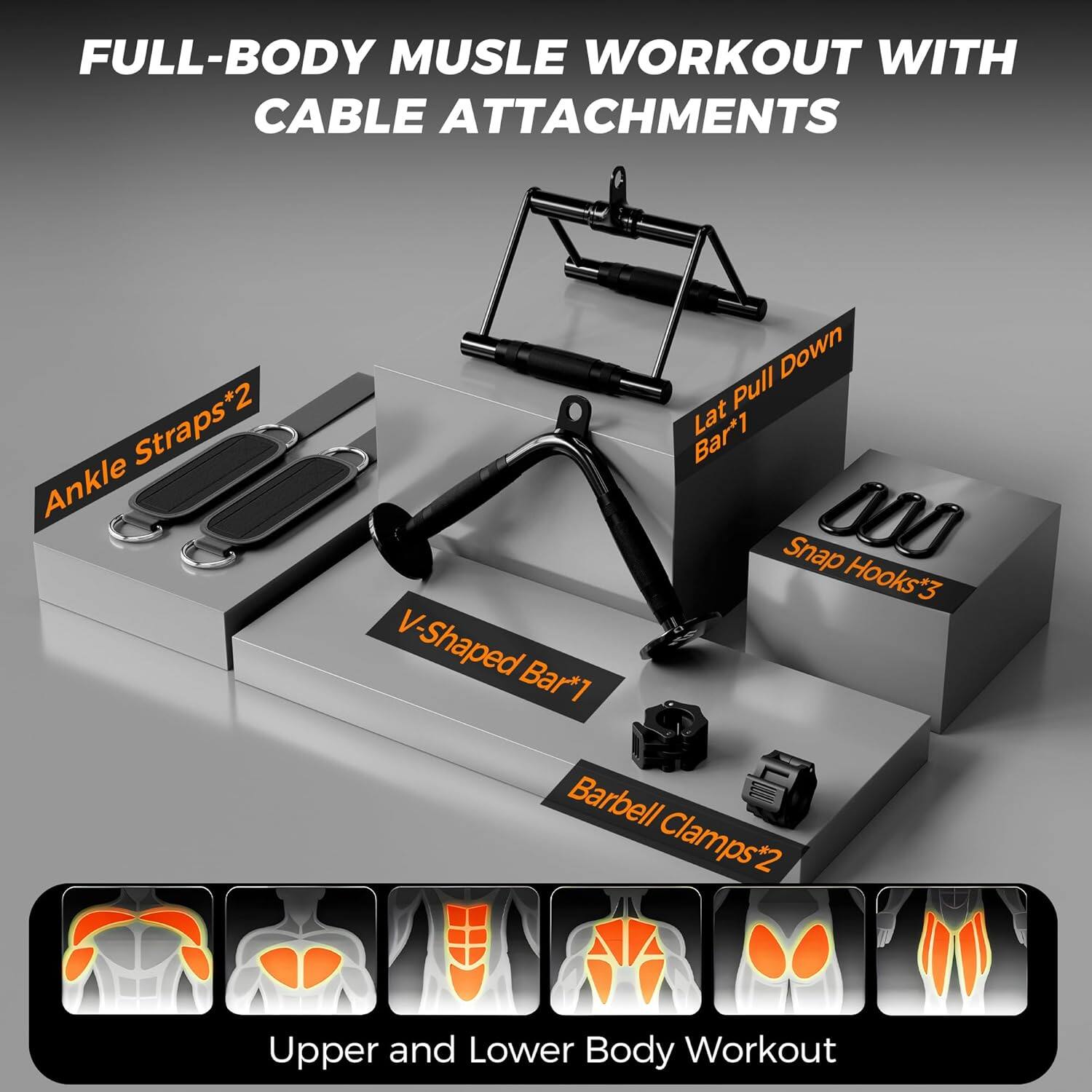 FULL-BODY MUSCLE WORKOUT WITH CABLE ATTACHMENTS

- Ankle Straps*2
- V-Shaped Bar*1
- Lat Pull Down Bar*1
- Snap Hooks*3
- Barbell Clamps*2

Upper and Lower Body Workout