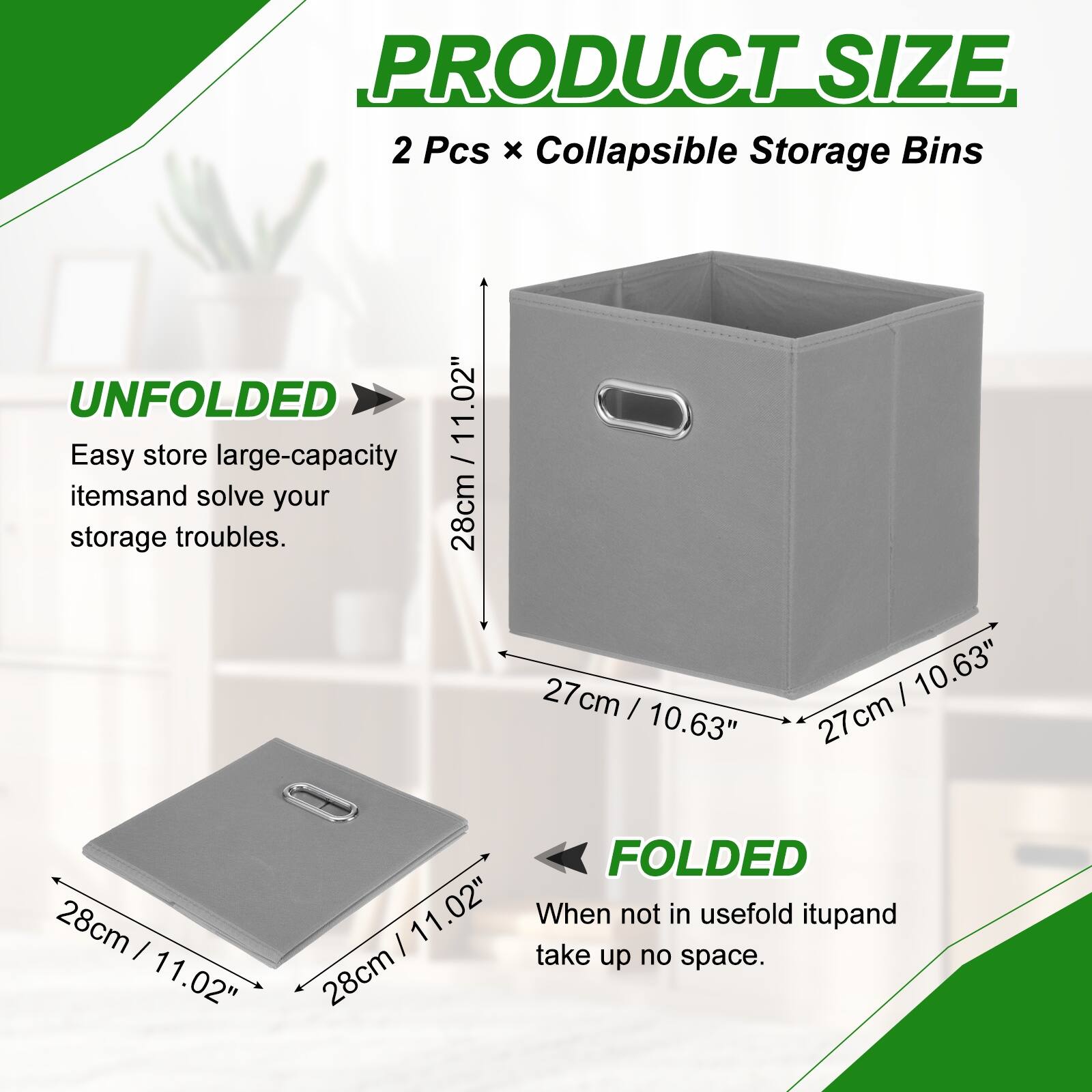 PRODUCT SIZE  
2 Pcs x Collapsible Storage Bins  

UNFOLDED  
11.02"  
28cm x 27cm x 10.63"  

FOLDED  
11.02"  
28cm x 28cm x 11.02"  

Easy store large-capacity items and solve your storage troubles.  
When not in use, fold it up and take up no space.