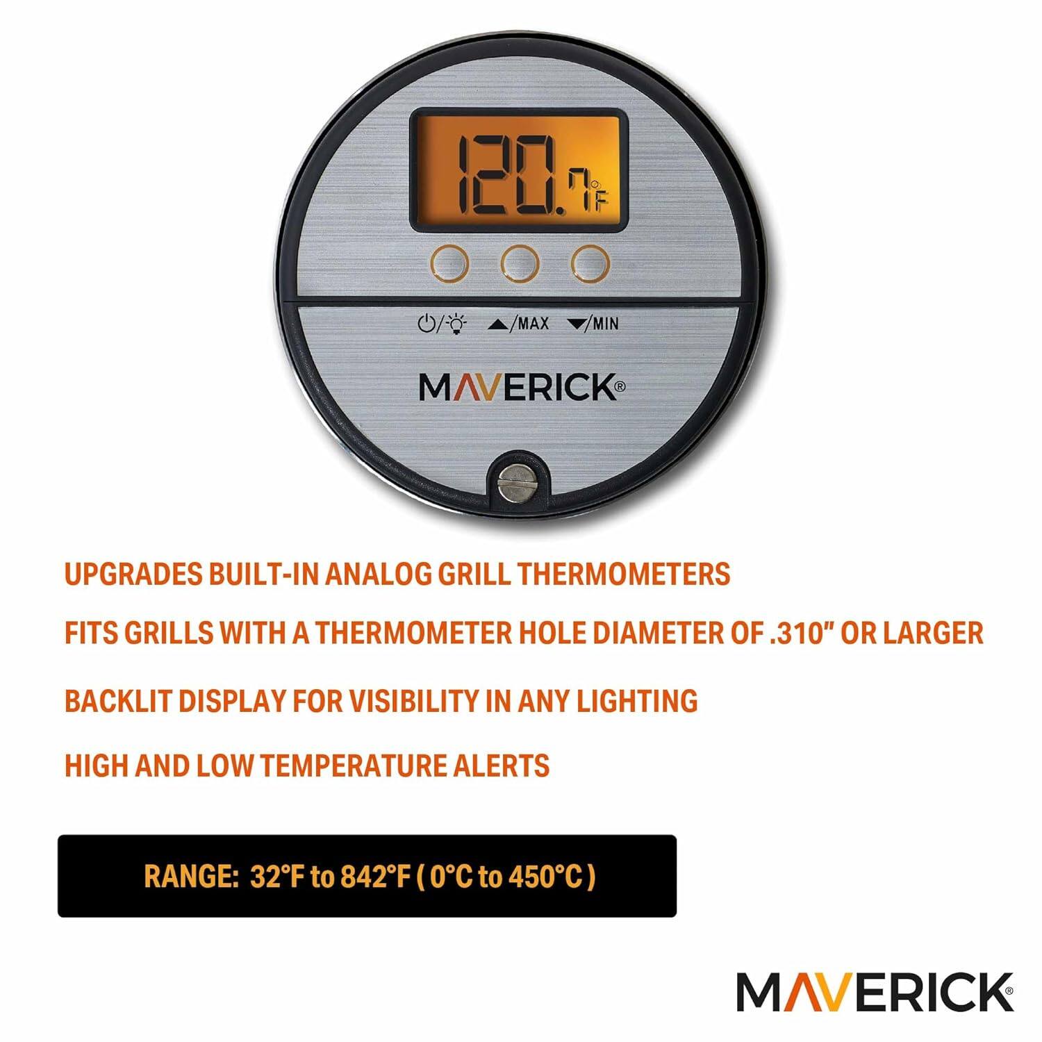 120. MAX MIN MAVERICK UPGRADES BUILT-IN ANALOG GRILL THERMOMETERS  
FITS GRILLS WITH A THERMOMETER HOLE DIAMETER OF .310" OR LARGER  
BACKLIT DISPLAY FOR VISIBILITY IN ANY LIGHTING  
HIGH AND LOW TEMPERATURE ALERTS  
RANGE: 32°F to 842°F (0°C to 450°C)  

MAVERICK