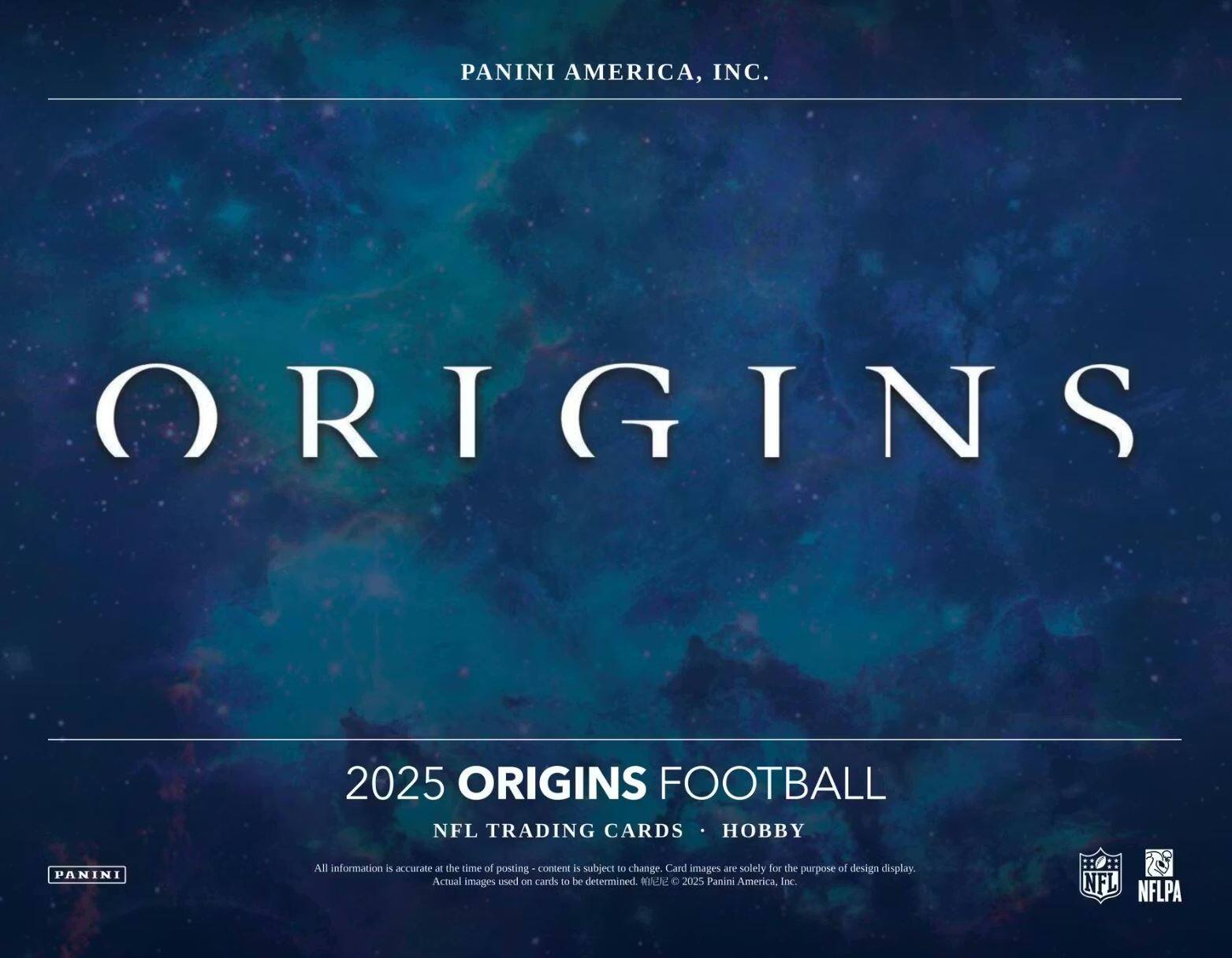 PANINI AMERICA, INC.  
ORIGINS  
2025 ORIGINS FOOTBALL  
NFL TRADING CARDS • HOBBY  

All information is accurate at the time of posting - content is subject to change. Card images are solely for the purpose of design display. Actual images used on cards to be determined. © 2025 Panini America, Inc.  
NFL  
NFLPA