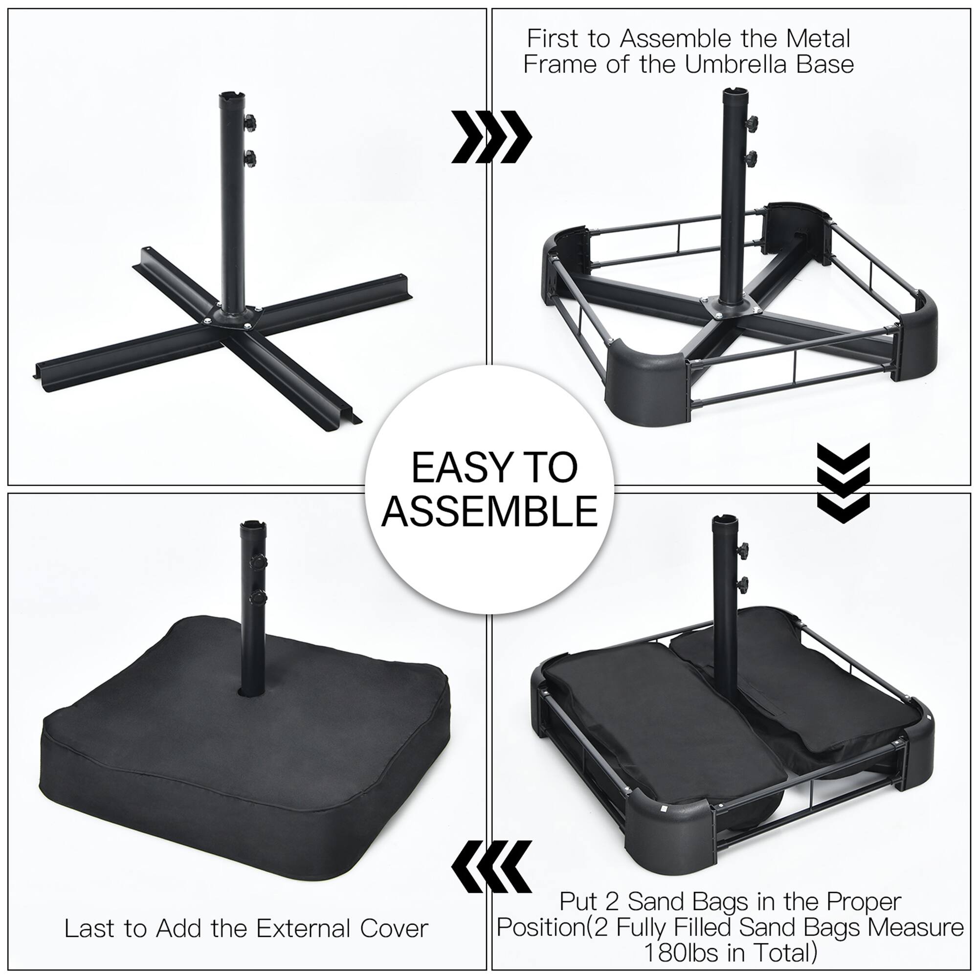 First to Assemble the Metal Frame of the Umbrella Base

Last to Add the External Cover

Put 2 Sand Bags in the Proper Position(2 (2 Fully Filled Sand Bags Measure 180lbs in Total)

EASY TO ASSEMBLE