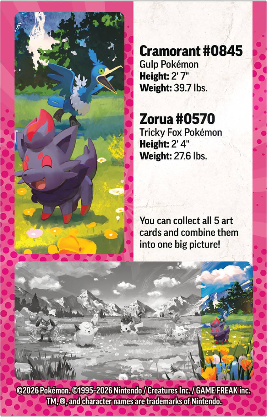 Cramorant #0845  
Gulp Pokémon  
Height: 2' 7"  
Weight: 39.7 lbs.  

Zorua #0570  
Tricky Fox Pokémon  
Height: 2' 4"  
Weight: 27.6 lbs.  

You can collect all 5 art cards and combine them into one big picture!  

©2026 Pokémon. ©1995-2026 Nintendo/Creatures Inc./GAME FREAK inc. TM, ®, and character names are trademarks of Nintendo.