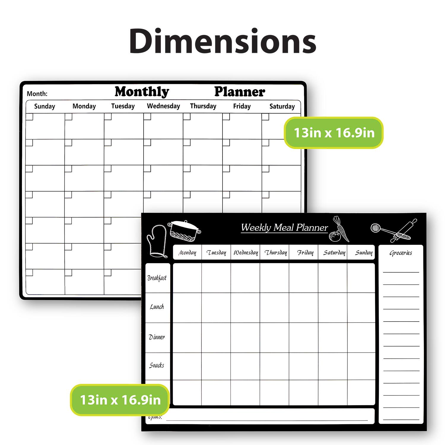 Dimensions

Monthly Planner
Month:
Sunday Monday Tuesday Wednesday Thursday Friday Saturday
13in x 16.9in

Weekly Meal Planner
Monday Tuesday Wednesday Thursday Friday Saturday Sunday Groceries
Breakfast Lunch Dinner Snacks
13in x 16.9in