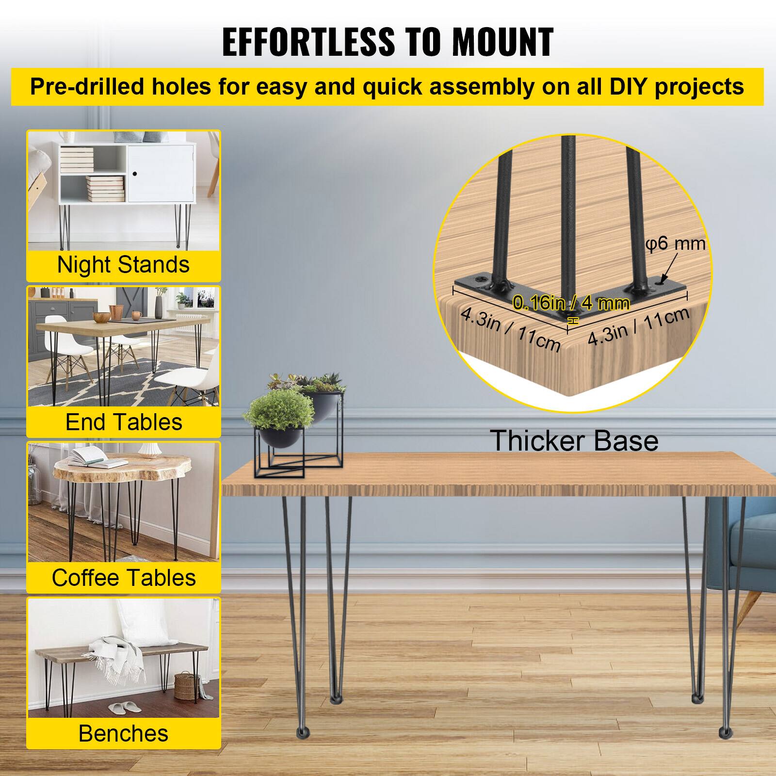 EFFORTLESS TO MOUNT
Pre-drilled holes for easy and quick assembly on all DIY projects
Night Stands
End Tables
Coffee Tables
Benches
Thicker Base

6 mm
0.16in / 4 mm
4.3in / 11cm
4.3in / 11cm