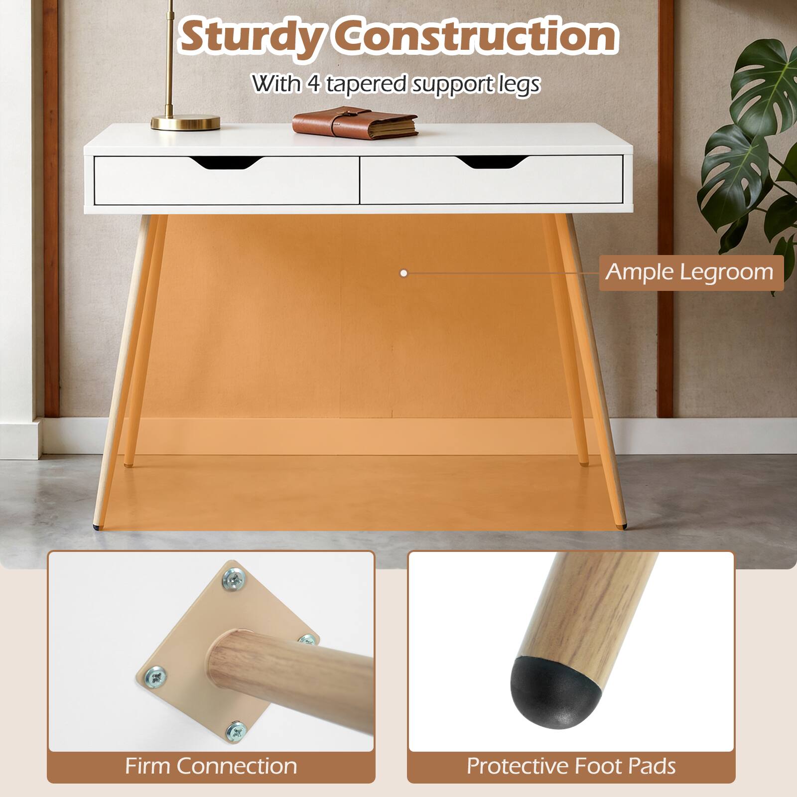 Sturdy Construction  
With 4 tapered support legs  
Ample Legroom  
Firm Connection  
Protective Foot Pads