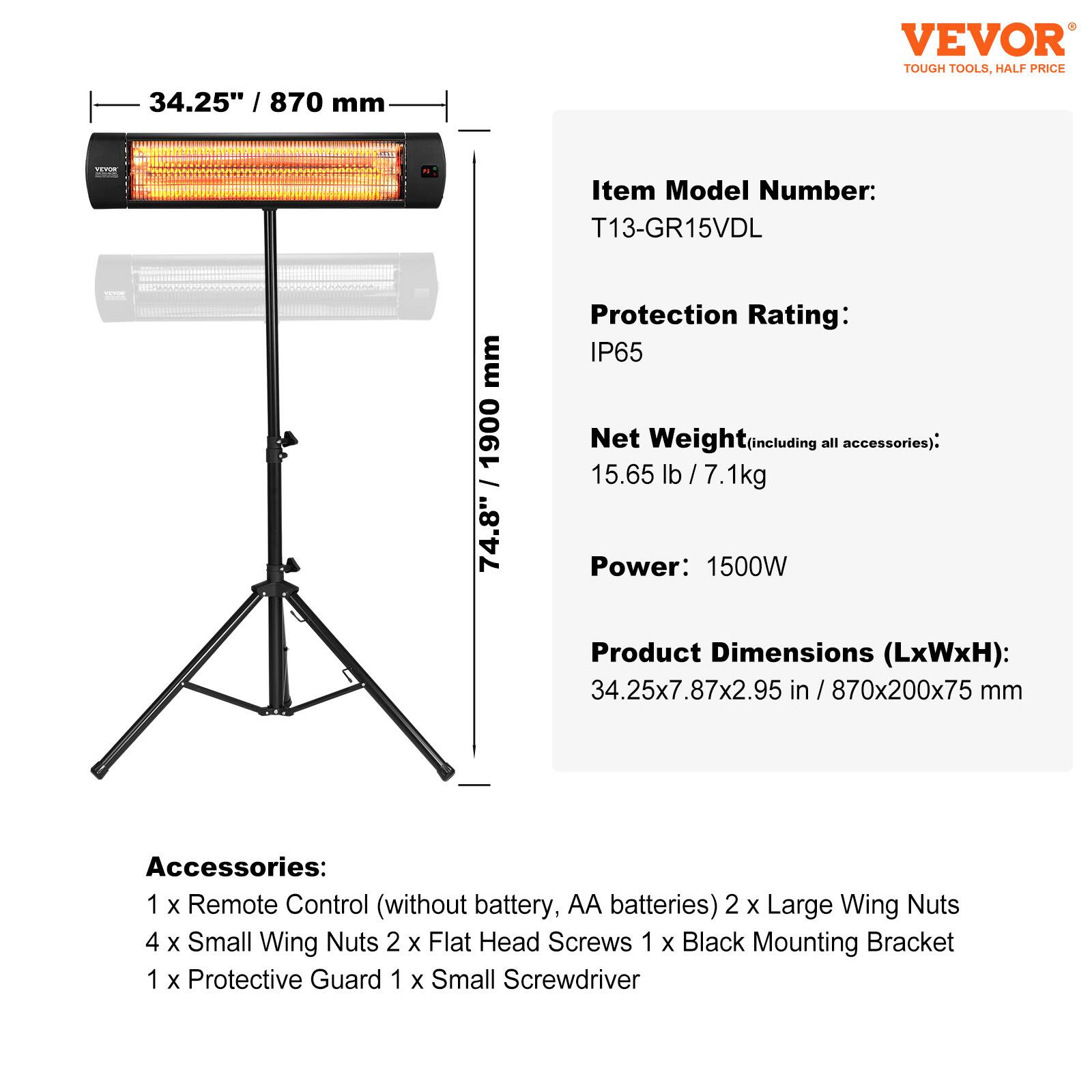 VEVOR TOUGH TOOLS, HALF PRICE

34.25" / 870 mm

Item Model Number: T13-GR15VDL

Protection Rating: IP65

Net Weight (including all accessories): 15.65 lb / 7.1 kg

Power: 1500W

Product Dimensions (LxWxH): 34.25x7.87x2.95 in / 870x200x75 mm

Accessories: 
1 x Remote Control (without battery, AA batteries) 
2 x Large Wing Nuts 
4 x Small Wing Nuts 
2 x Flat Head Screws 
1 x Black Mounting Bracket 
1 x Protective Guard 
1 x Small Screwdriver