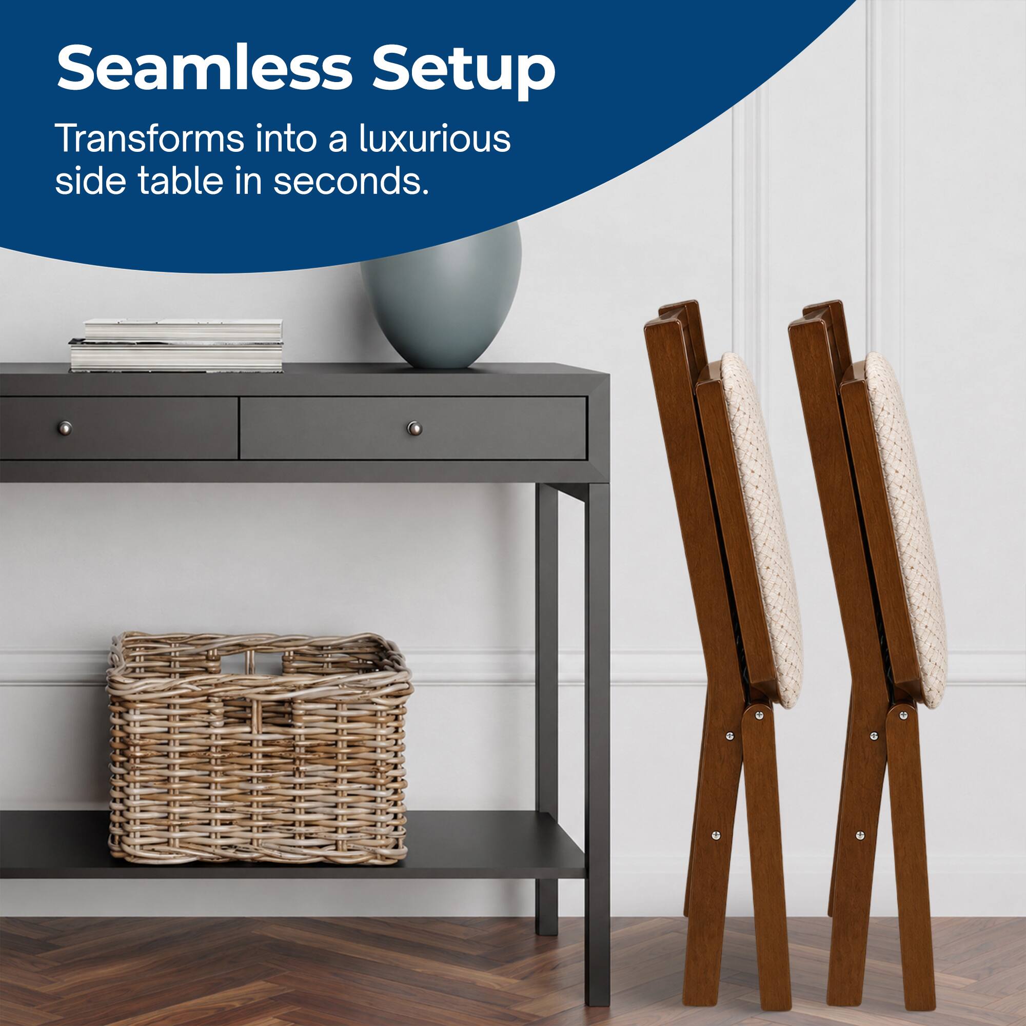 Seamless Setup  
Transforms into a luxurious side table in seconds.
