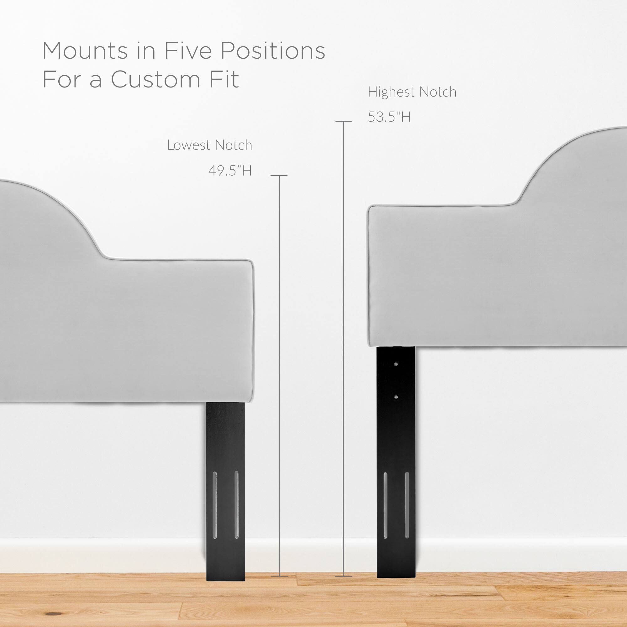 Mounts in Five Positions For a Custom Fit

Lowest Notch 49.5"H

Highest Notch 53.5"H
