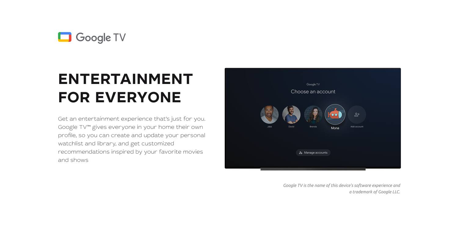 Google TV ENTERTAINMENT FOR EVERYONE

Get an entertainment experience that's just for you. Google TV™ gives everyone in your home their own profile, so you can create and update your personal watchlist and library, and get customized recommendations inspired by your favorite movies and shows.

Google TV is the name of this device's software experience and a trademark of Google LLC.