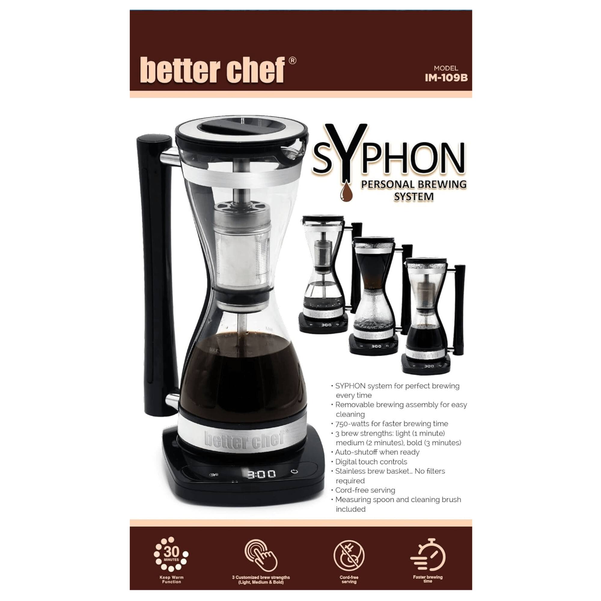 better chef MODEL IM-109B SYPHON PERSONAL BREWING SYSTEM

- SYPHON system for perfect brewing every time
- Removable brewing assembly for easy cleaning
- 750-watts for faster brewing time
- 3 brew strengths: light (1 minute), medium (2 minutes), bold (3 minutes)
- Auto-shutoff when ready
- Digital touch controls
- Stainless brew basket
- No filters required
- Cord-free serving
- Measuring spoon and cleaning brush included

30 TEA Kettle Warm Function

- Cord-free serving
- Faster brewing time